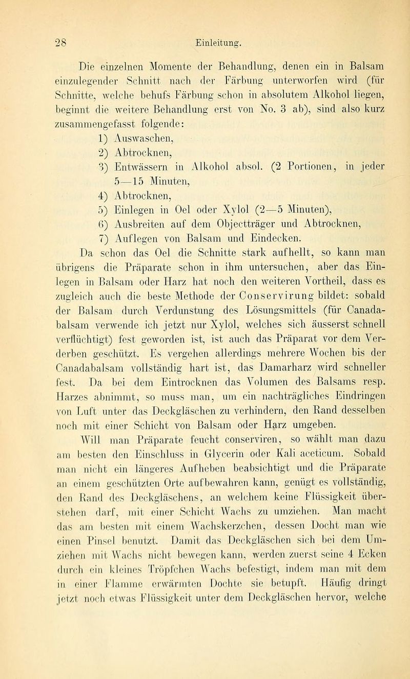 Die einzelnen Momente der Behandlung, denen ein in Balsam einzulegender Schnitt nach der Färbung unterworfen wird (für Schnitte, welche behufs Färbung schon in absolutem Alkohol liegen, beginnt die weitere Behandlung erst von No. 3 ab), sind also kurz zusammengefasst folgende: 1) Auswaschen, 2) Abtrocknen, 3) Entwässern in Alkohol absol. (2 Portionen, in jeder 5—15 Minuten, 4) Abtrocknen, 5) Einlegen in Oel oder Xylol (2—5 Minuten), 6) Ausbreiten auf dem Objectträger und Abtrocknen, 7) Auflegen von Balsam und Eindecken. Da schon das Oel die Schnitte stark aufhellt, so kann man übrigens die Präparate schon in ihm untersuchen, aber das Ein- legen in Balsam oder Harz hat noch den weiteren Vortheil, dass es zugleich auch die beste Methode der Conservirung bildet: sobald der Balsam durch Verdunstung des Lösungsmittels (für Canada- balsam verwende ich jetzt nur Xylol, welches sich äusserst schnell verflüchtigt) fest geworden ist, ist auch das Präparat vor dem Ver- derben geschützt. Es vergehen allerdings mehrere Wochen bis der Canadabalsam vollständig hart ist, das Damarharz wird schneller fest. Da bei dem Eintrocknen das Volumen des Balsams resp. Harzes abnimmt, so muss man, um ein nachträgliches Eindringen von Luft unter das Deckgläschen zu verhindern, den Rand desselben noch mit einer Schicht von Balsam oder Harz umgeben. Will man Präparate feucht conserviren, so wählt man dazu am besten den Einschluss in Glycerin oder Kali aceticum. Sobald man nicht ein längeres Aufheben beabsichtigt und die Präparate an einem geschützten Orte aufbewahren kann, genügt es vollstäiidig, den Rand des Deckgläschens, an welchem keine Flüssigkeit über- stehen darf, mit einer Schicht Wachs zu umziehen. Man macht das am besten mit einem Wachskerzchen, dessen Docht man wie einen Pinsel benutzt. Damit das Deckgläschen sich bei dem Um- ziehen mit Wachs nicht bewegen kann, werden zuerst seine 4 Ecken du teil ein kbiines Tröpfcheji Wachs befestigt, indem man mit dem in einer Flamme erwärmten Dochte sie betupft. Häufig dringt jetzt noch etwas Flüssigkeit unter dem Deckgläschen hervor, welche
