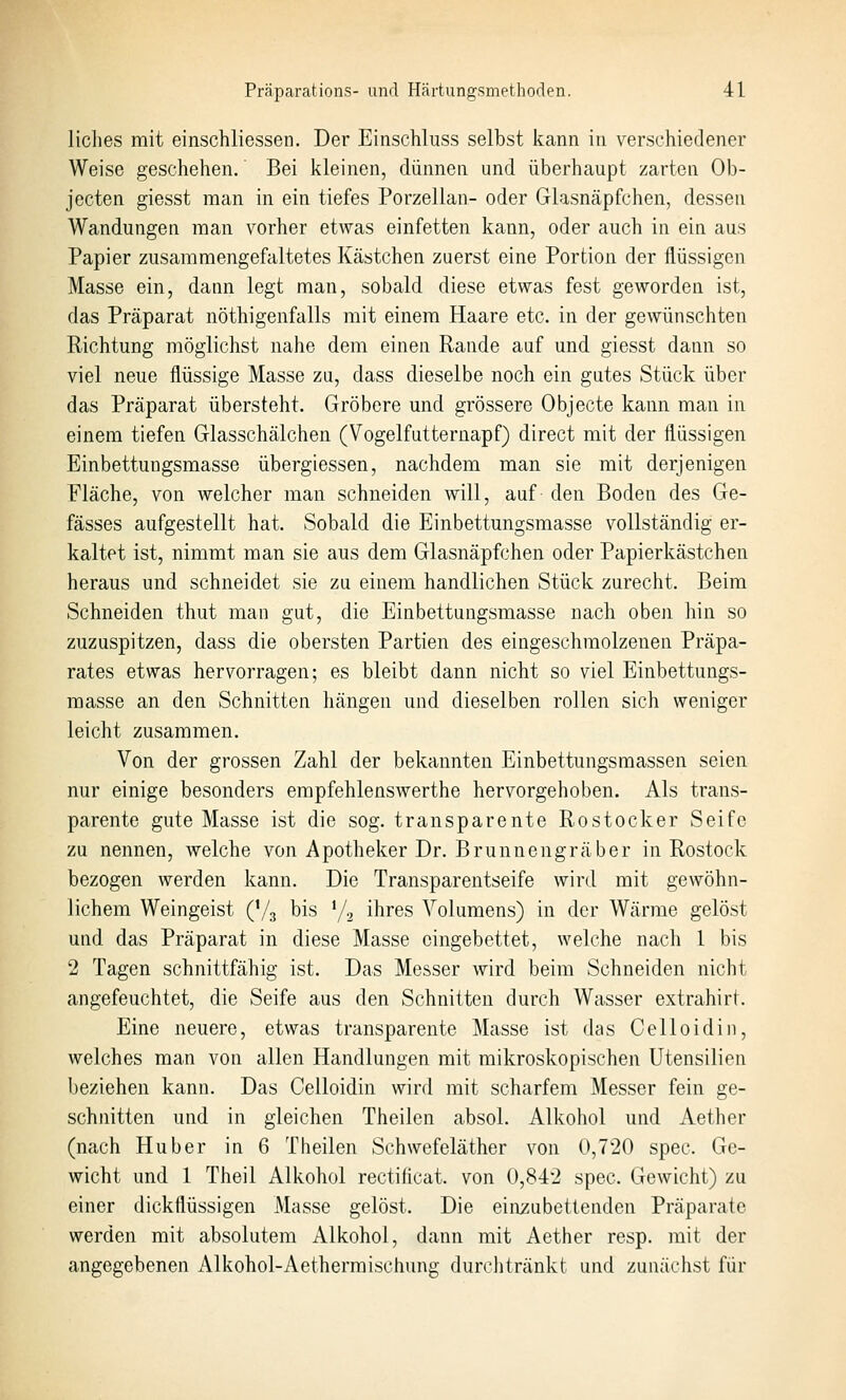 liclies mit einschliessen. Der Einschluss selbst kann in verschiedener Weise geschehen.' Bei kleinen, dünnen und überhaupt zarten Ob- jecten giesst man in ein tiefes Porzellan- oder Glasncäpfchen, dessen Wandungen man vorher etwas einfetten kann, oder auch in ein aus Papier zusammengefaltetes Kästchen zuerst eine Portion der flüssigen Masse ein, dann legt man, sobald diese etwas fest geworden ist, das Präparat nöthigenfalls mit einem Haare etc. in der gewünschten Richtung möglichst nahe dem einen Rande auf und giesst dann so viel neue flüssige Masse zu, dass dieselbe noch ein gutes Stück über das Präparat übersteht. Gröbere und grössere Objecto kann man in einem tiefen Glasschälchen (Vogelfutternapf) direct mit der flüssigen Einbettungsmasse übergiessen, nachdem man sie mit derjenigen Fläche, von welcher man schneiden will, auf den Boden des Ge- fässes aufgestellt hat. Sobald die Einbettungsmasse vollständig er- kaltet ist, nimmt man sie aus dem Glasnäpfchen oder Papierkästchen heraus und schneidet sie zu einem handlichen Stück zurecht. Beim Schneiden thut man gut, die Einbettungsmasse nach oben liin so zuzuspitzen, dass die obersten Partien des eingeschmolzenen Präpa- rates etwas hervorragen; es bleibt dann nicht so viel Einbettungs- masse an den Schnitten hängen und dieselben rollen sich weniger leicht zusammen. Von der grossen Zahl der bekannten Einbettungsmassen seien nur einige besonders empfehlenswerthe hervorgehoben. Als trans- parente gute Masse ist die sog. transparente Rostocker Seife zu nennen, welche von Apotheker Dr. Brunnengräber in Rostock bezogen werden kann. Die Transparentseife wird, mit gewöhn- lichem Weingeist (V3 bis Ya ihres Volumens) in der Wärme gelöst und das Präparat in diese Masse eingebettet, welche nach 1 bis 2 Tagen schnittfähig ist. Das Messer wird beim Schneiden nicht angefeuchtet, die Seife aus den Schnitten durch Wasser extrahirt. Eine neuere, etwas transparente Masse ist das Celloidiu, welches man von allen Handlungen mit mikroskopischen Utensilien beziehen kann. Das Celloidin wird mit scharfem Messer fein ge- schnitten und in gleichen Theilen absol. Alkohol und Aether (nach Huber in 6 Theilen Schwefeläther von 0,720 spec. Ge- wicht und 1 Theil Alkohol rectificat. von 0,842 spec. Gewicht) zu einer dickflüssigen Masse gelöst. Die einzubettenden Präparate werden mit absolutem Alkohol, dann mit Aether resp. mit der angegebenen Alkohol-Aetherraischung durclitränkt und zunächst für