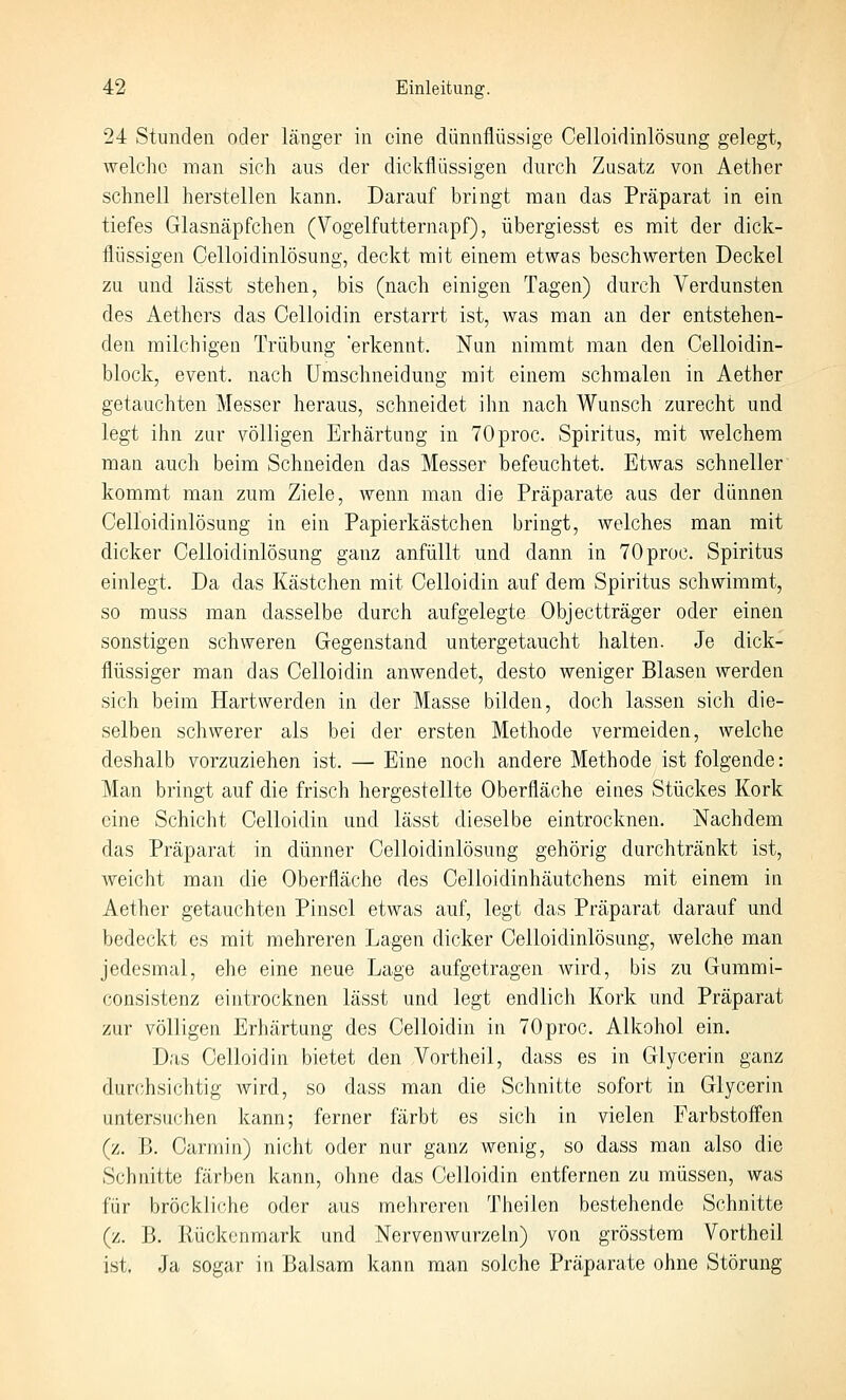 24 Stunden oder länger in eine dünnflüssige Celloidinlösung gelegt, welche man sich aus der dickflüssigen durch Zusatz von Aether schnell herstellen kann. Darauf bringt man das Präparat in ein tiefes Glasnäpfchen (Vogelfutternapf), übergiesst es mit der dick- flüssigen Celloidinlösung, deckt mit einem etwas beschwerten Deckel zu und lässt stehen, bis (nach einigen Tagen) durch Verdunsten des Aethers das Celloidin erstarrt ist, was man an der entstehen- den milchigen Trübung 'erkennt. Nun nimnat man den Celloidin- block, event. nach ümschneidung mit einem schmalen in Aether getauchten Messer heraus, schneidet ihn nach Wunsch zurecht und legt ihn zur völligen Erhärtung in 70proc. Spiritus, mit welchem man auch beim Schneiden das Messer befeuchtet. Etwas schneller kommt man zum Ziele, wenn man die Präparate aus der dünnen Celloidinlösung in ein Papierkästchen bringt, welches man mit dicker Celloidinlösung ganz anfüllt und dann in TOproc. Spiritus einlegt. Da das Kästchen mit Celloidin auf dem Spiritus schwimmt, so muss man dasselbe durch aufgelegte Objectträger oder einen sonstigen schweren Gegenstand untergetaucht halten. Je dick- flüssiger man das Celloidin anwendet, desto weniger Blasen werden sich beim Hartwerden in der Masse bilden, doch lassen sich die- selben schwerer als bei der ersten Methode vermeiden, welche deshalb vorzuziehen ist. — Eine noch andere Methode ist folgende: Man bringt auf die frisch hergestellte Oberfläche eines Stückes Kork eine Schicht Celloidin und lässt dieselbe eintrocknen. Nachdem das Präparat in dünner Celloidinlösung gehörig durchtränkt ist, weicht man die Oberfläche des Celloidinhäutchens mit einem in Aether getauchten Pinsel etwas auf, legt das Präparat darauf und bedeckt es mit mehreren Lagen dicker Celloidinlösung, welche man jedesmal, ehe eine neue Lage aufgetragen wird, bis zu Gummi- consistenz eintrocknen lässt und legt endlich Kork und Präparat zur völligen Erhärtung des Celloidin in TOproc. Alkohol ein. Das Celloidin bietet den Vortheil, dass es in Glycerin ganz durchsichtig wird, so dass man die Schnitte sofort in Glycerin untersuchen kann; ferner färbt es sich in vielen Farbstofl'en (z. B. Carmin) nicht oder nur ganz wenig, so dass man also die Schnitte färben kann, ohne das Celloidin entfernen zu müssen, was für bröckliche oder aus mehreren Theilen bestehende Schnitte (z. B. Rückenmark und Nervenwurzeln) von grösstera Vortheil ist. Ja sogar in Balsam kann man solche Präparate ohne Störung