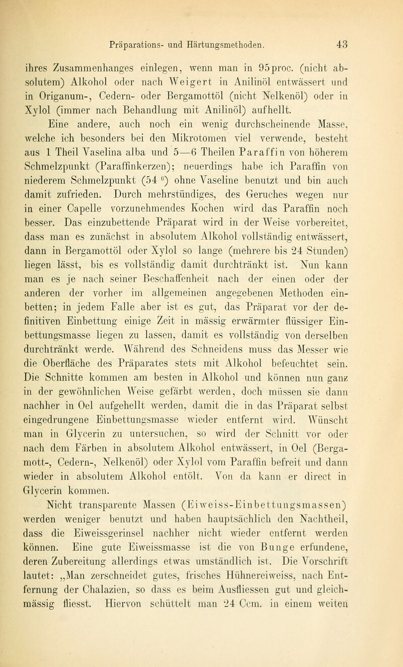 ihres Zusammenhanges einlegen, wenn man in 95proc. (nicht ab- solutem) Alkohol oder nach Weigert in Anilinöl entwässert und in Origanum-, Cedern- oder Bergamottöl (nicht Nelkenöl) oder in Xylol (immer nach Behandlung mit Anilinöl) aufhellt. Eine andere, auch noch ein wenig durchscheinende Masse, welche ich besonders bei den Mikrotomen viel verwende, besteht aus 1 Theil Vaselina alba und 5—6 Theilen Paraffin von höherem Schmelzpunkt (Paraffinkerzen); neuerdings habe ich Paraffin von niederem Schmelzpunkt (54 ) ohne Vaseline benutzt und bin auch damit zufrieden. Durch mehrstündiges, des Geruches wegen nur in einer Capelle vorzunehmendes Kochen wird das Paraffin noch besser. Das einzubettende Präparat wird in der Weise vorbereitet, dass man es zunächst in absolutem Alkohol vollständig entwässert, dann in Bergamottöl oder Xylol so lange (mehrere bis 24 Stunden) liegen lässt, bis es vollständig damit durchtränkt ist. Nun kann man es je nach seiner Beschaffenheit nach der einen oder der anderen der vorher im allgemeinen angegebenen Methoden ein- betten; in jedem Palle aber ist es gut, das Präparat vor der de- finitiven Einbettung einige Zeit in massig erwärmter flüssiger Ein- bettungsmasse liegen zu lassen, damit es vollständig von derselben durchtränkt werde. Während des Schneidens muss das Messer wie die Oberfläche des Präparates stets mit Alkohol befeuchtet sein. Die Schnitte kommen am besten in Alkohol und können nun ganz in der gewöhnlichen Weise gefärbt werden, doch müssen sie dann nachher in Oel aufgehellt Averden, damit die in das Präparat selbst eingedrungene Einbettungsmasse wieder entfernt Avird. Wünscht man in Glycerin zu untersuchen, so wird der Sclmitt vor oder nach dem Färben in absolutem Alkohol entwässert, in Oel (Berga- mott-, Cedern-, Nelkenöl) oder Xylol vom Paraffin befreit und dann wieder in absolutem Alkohol entölt. Von da kann er direct in Glycerin kommen. Nicht transparente Massen (Eiweiss-Einbettungsmassen) werden weniger benutzt und haben hauptsächlich den Nachtheil, dass die Eiweissgerinsel nachher nicht wieder entfernt Averden können. Eine gute Eivveissmasse ist die von Bunge erfundene, deren Zubereitung allerdings etwas umständlich ist. Die Vorschrift lautet: „Man zerschneidet gutes, frisches Hühnerei weiss, nach Ent- fernung der Chalazien, so dass es beim Ausfliessen gut und gleich- massig fliesst. Hiervon schüttelt man 24 Gern, in einem weiten