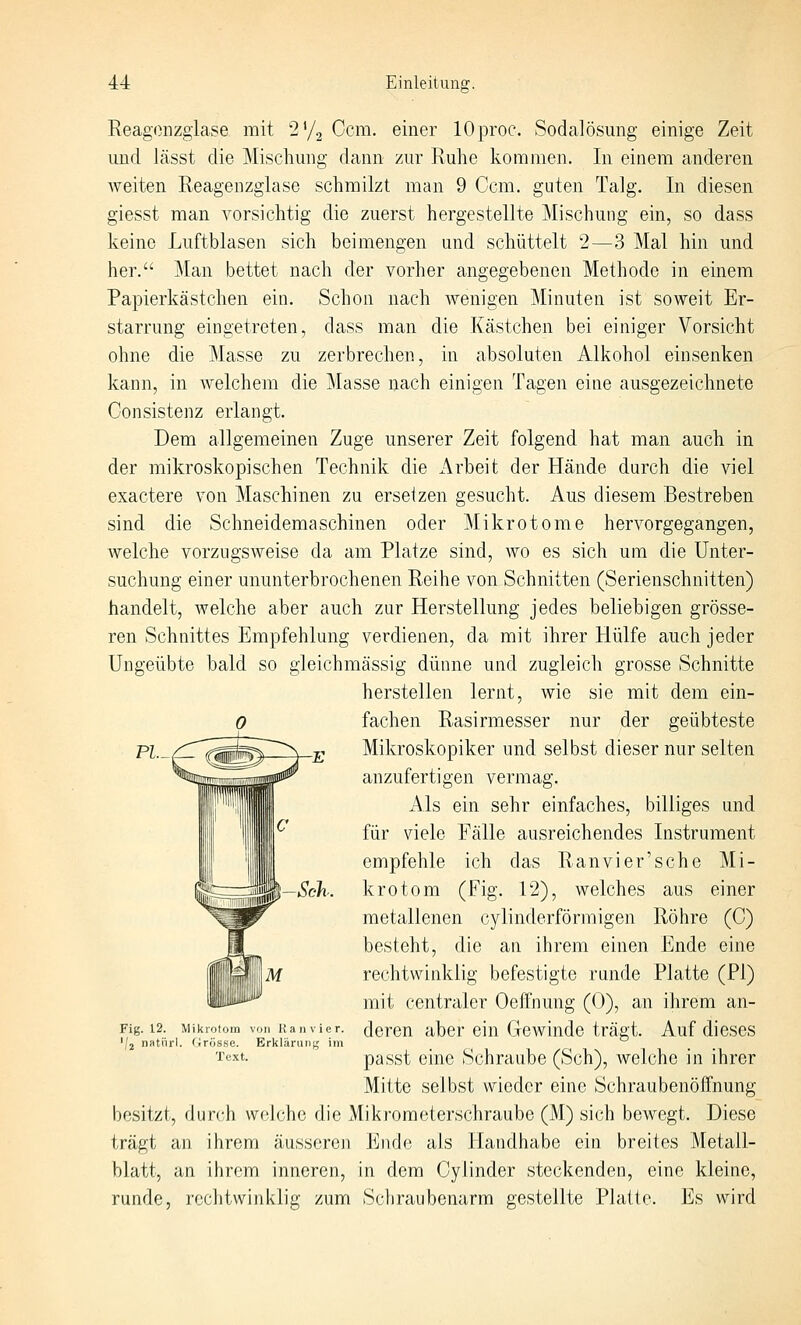 Reagonzgiase mit 2y2 Ccm. einer lOproc. Sodalösung einige Zeit lind lässt die Mischung dann zur Ruhe kommen. In einem anderen weiten Reagenzglase schmilzt man 9 Com. guten Talg. In diesen giesst man vorsichtig die zuerst hergestellte Mischung ein, so dass keine Luftblasen sich beimengen und schüttelt 2—3 Mal hin und her. Man bettet nach der vorher angegebenen Methode in einem Papierkästchen ein. Schon nach wenigen Minuten ist soweit Er- starrung eingetreten, dass man die Kästchen bei einiger Vorsicht ohne die Masse zu zerbrechen, in absoluten Alkohol einsenken kann, in Avelchem die Masse nach einigen Tagen eine ausgezeichnete Consistenz erlangt. Dem allgemeinen Zuge unserer Zeit folgend hat man auch in der mikroskopischen Technik die Arbeit der Hände durch die viel exactere von Maschinen zu erseizen gesucht. Aus diesem Bestreben sind die Schneidemaschinen oder Mikrotome hervorgegangen, welche vorzugsweise da am Platze sind, wo es sich um die Unter- suchung einer ununterbrochenen Reihe von Schnitten (Serienschnitten) handelt, welche aber auch zur Herstellung jedes beliebigen grösse- ren Schnittes Empfehlung verdienen, da mit ihrer Hülfe auch jeder Ungeübte bald so gleichmässig dünne und zugleich grosse Schnitte herstellen lernt, wie sie mit dem ein- fachen Rasirmesser nur der geübteste Mikroskopiker und selbst dieser nur selten anzufertigen vermag. Als ein sehr einfaches, billiges und für viele Fälle ausreichendes Instrument empfehle ich das Ranvier'sehe Mi- krotom (Fig. 12), welches aus einer metallenen cylinderförmigen Röhre (C) besteht, die an ihrem einen Ende eine rechtwinklig befestigte runde Platte (PI) mit centraler Oeffnung (0), an ihrem an- deren aber ein Gewinde trägt. Auf dieses passt eine Schraube (Seh), welche in ihrer Mitte selbst wieder eine Schraubenöffnung besitzt, durch vvfdche die Mikroraeterschraube (M) sich bewegt. Diese trägt an ihrem äusseren Ende als Handhabe ein breites Metall- blatt, an ihrem inneren, in dem Cylinder steckenden, eine kleine, runde, rechtwinklig zum Schraubenarm gestellte Platte. Es wird PL_/:l -Seh. Fig. 12. Mikrotom von Ranvier. 'J2 natiirl. Grösse. Erklärung im Text.