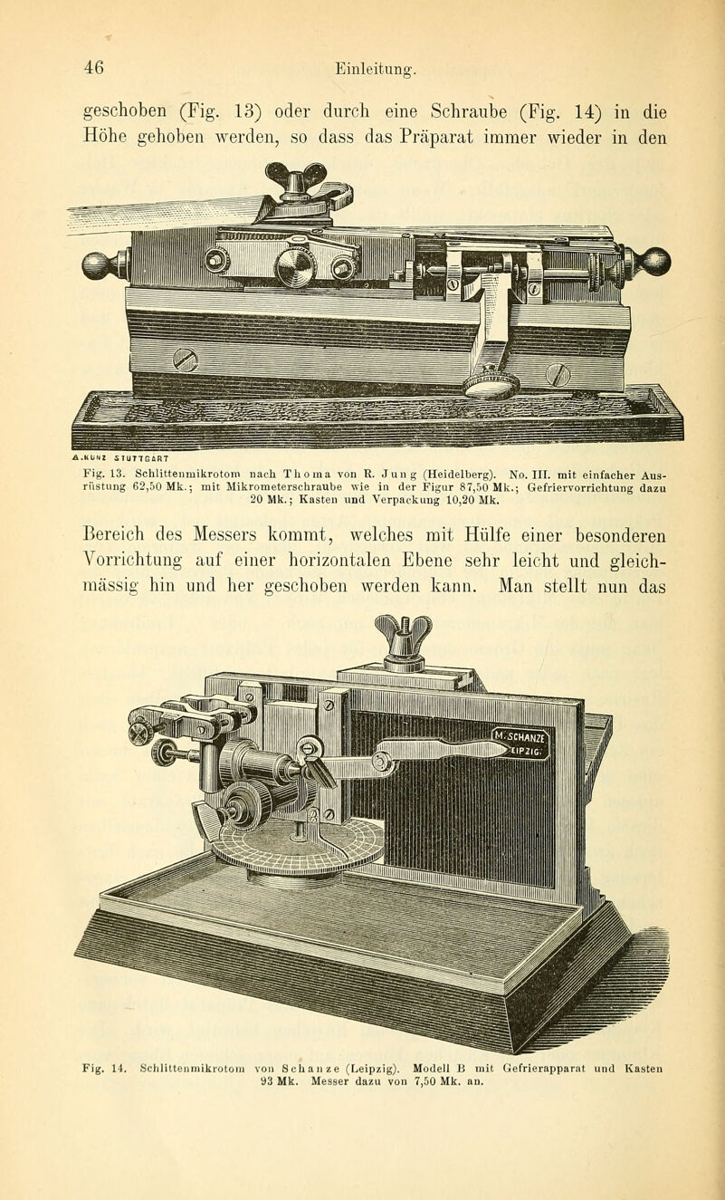 geschoben (Fig. 13) oder durch eine Schraube (Fig. 14) in die Höhe gehoben werden, so dass das Präparat immer wieder in den A.KÜNZ SIUT7E6HT Fig. 13. Schlittenmikrotom nach Thoma von R. Jung (Heidelberg). No. III. mit einfacher Aus- rüstung 62,50 Mk.; mit Mikrometerschraube wie in der Figur 87,50 Mk.; Gefriervorrichtung dazu 20 Mk.; Kasten und Verpackung 10,20 Mk. Bereich des Messers kommt, welches mit Hülfe einer besonderen Vorrichtung auf einer horizontalen Ebene sehr leicht und gleich- massig hin und her geschoben werden kann. Man stellt nun das Fig. 14. Sclilittenniikrotom von Schanze (Leipzig). Modell B mit Gefrierapparat und Kasten 93 Mk. Messer dazu von 7,50 Mk. au.