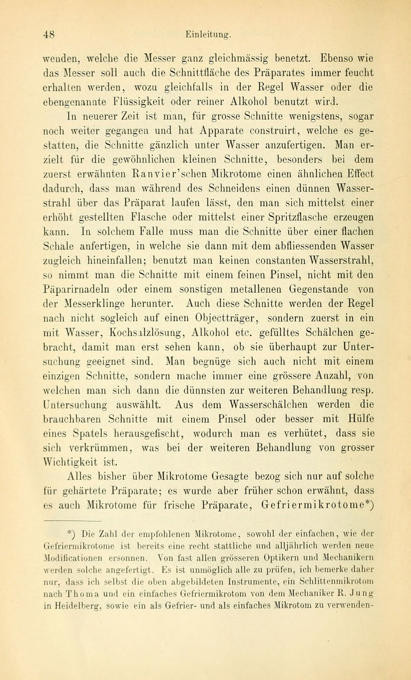 wenden, welche die Messer ganz gleichmässig benetzt. Ebenso wie das Jlesser soll auch die Schnittfläche des Präparates immer feucht erhalten werden, wozu gleichfalls in der Eegel Wasser oder die ebengenanate Flüssigkeit oder reiner Alkohol benutzt wird. In neuerer Zeit ist man, für grosse Schnitte wenigstens, sogar noch weiter gegangen und hat Apparate construirt, welche es ge- statten, die Schnitte gänzlich unter Wasser anzufertigen. Man er- zielt für die gewöhnlichen kleinen Schnitte, besonders bei dem zuerst erwähnten Ranvier'schen Mikrotome einen ähnlichen Effect dadurch, dass man während des Schneidens einen dünnen Wasser- strahl über das Präparat laufen lässt, den man sich mittelst einer erhöht gestellten Flasche oder mittelst einer Spritzflasche erzeugen kann. In solchem Falle muss man die Schnitte über einer flachen Schale anfertigen, in welche sie dann mit dem abfliessenden Wasser zugleich hineinfallen; benutzt man keinen constanten Wasserstrahl, so nimmt man die Schnitte mit einem feinen Pinsel, nicht mit den Päparirnadeln oder einem sonstigen metallenen Gegenstande von der Messerklinge herunter. Auch diese Schnitte werden der Regel nach nicht sogleich auf einen Objectträger, sondern zuerst in ein mit Wasser, Kochsalzlösung, Alkohol etc. gefülltes Schälchen ge- bracht, damit man erst sehen kann, ob sie überhaupt zur Unter- suchung geeignet sind. Man begnüge sich auch nicht mit einem einzigen Schnitte, sondern mache immer eine grössere Anzahl, von welchen man sich dann die dünnsten zur weiteren Behandlung resp. Untersuchung auswählt. Aus dem Wasserschälchen werden die brauchbaren Schnitte mit einem Pinsel oder besser mit Hülfe eines Spatels herausgefischt, wodurch man es verhütet, dass sie sich verkrümmen, was bei der weiteren Behandlung von grosser Wichtigkeit ist. Alles bislier über Mikrotome Gesagte bezog sich nur auf solche für gehärtete Präparate; es wurde aber früher schon erwähnt, dass es auch Mikrotome für frische Präparate, Gefriermikrotome*) ■■^) Die Zahl ilri' (•lujylVihlriirii Miki'()l(iiiic. siiwohl drr einfaclien, wie der GffriiTiiiikrotome ist bereits eine recht stattliche und alljiilirlicli werden neue .Modificationen ersonnen. Von fa.st allen grösseren Optikern und Mechanikern werden solche angefertigt. Es ist unmöglich alle zu prüfen, ich bemerke daher nur, dass ich .selb.st die oben abgebildeten Instrumente, ein Schlittenmikrotom nach Thoma und ein einfaches Gefriermikrotom von dem Mechaniker R. Jung in Heidelhertr. sowie ein als Gefrier- und als einfaches Mikrotom zu verwenden-