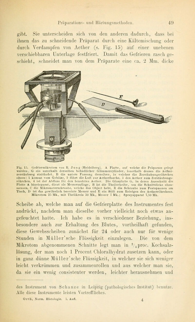 gibt. Sie unterscheiden sich von den anderen dadurch, dass hei ihnen das zu schneidende Präparat durch eine Kältemischung oder durch Verdampfen von Aether (s. Fig. 15) auf einer unehenen verschiebbaren Unterhige festfriert. Damit das Gefrieren rasch ge- schieht, schneidet man von dem Präparate eine ca. 2 Mm. dicke Fig. 15. Giefriermikrotora von U. Jung (Heidelberg). A Platte, auf welche die Präparate gelegt werden, G ein unterhalb derselben befindlicher Glimmercylinder, innerhalb dessen die Aether- zerstäubung stattfindet, B die untere Fassung desselben, ii\ welcher die Zerstäubungsrölircheu sitzen: 1 kommt vom Gebläse, 2 führt die Luft zur Aetherflasche, 3 den Aether zum Zerstäubungs- röhrchen, 4 ist der Abfluss für den benutzten Aether. Die Glasplatte G, in deren Ausschnitt die Platte A hineinpasst, dient als Messerauflage, B ist die Theilscheibe, um die Schnittdicke abzu- messen, C die Mikrometerschraube, welche das Object hebt, R die Schraube zum Festspannen am Tisch, D ist das gewöhnlich benutzte Messer und E ein Stift zum Reinigen des Aetherröhrehens. Mikrotom 25 Mk., mit Theilkreis 30 Mk., Messer TMk.; Sprayapparat 7,50 Mk. Scheibe ab, welche man auf die Gefrierplatte des Instrumentes fest andrückt, nachdem man dieselbe vorher vielleicht noch etwas an- gefeuchtet hatte. Ich habe es in verschiedener Beziehung, ins- besondere auch zur Erhaltung des Blutes, vortheilhaft gefunden, diese Gewebsscheiben zunächst für 24 oder auch nur für wenige Stunden in Müller'sche Flüssigkeit einzulegen. Die von dem Mikrotom abgenommenen Schnitte legt man in ^^proc. Kochsalz- lösung, der man nocli 1 Procent Chloralhydrat zusetzen kann, oder in ganz dünne Müller'sche Flüssigkeit, in welcher sie sich weniger leicht verkrümmen und zusammenrollen und aus welcher man sie, da sie ein wenig consistenter werden, leichter herausnehmen und des Instrument von Schanze in Leipzig- (pathologisclies Institut) benutze. Alle diese Instrumente leisten Vortreffliches. Orth, Xorm. Histologie. 5. Aufl. a