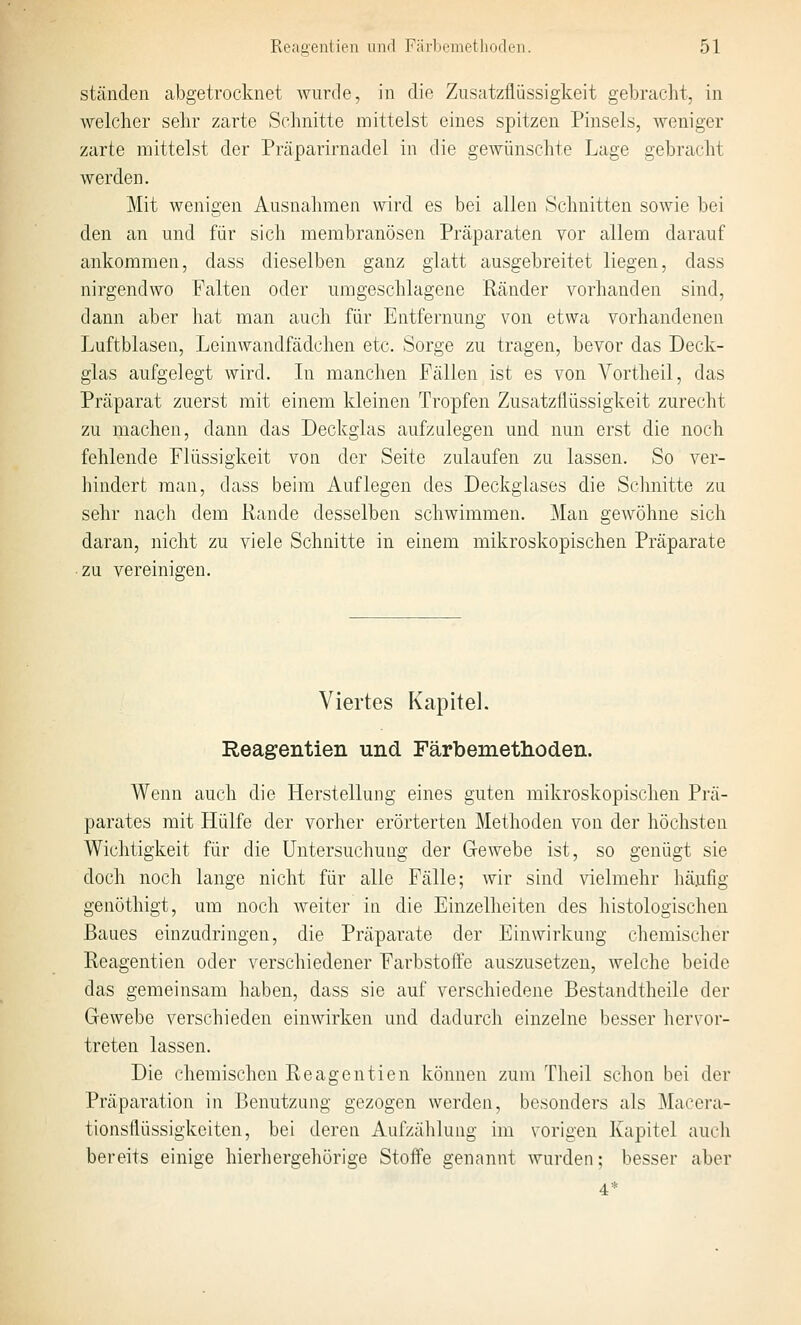 ständen abgetrocknet wurde, in die Ziisatzflüssigkeit gebracht, in welcher sehr zarte Schnitte mittelst eines spitzen Pinsels, weniger zarte mittelst der Präparirnadel in die gewünschte Lage gebraclit werden. Mit wenigen Ausnahmen wird es bei allen Schnitten sowie bei den an und für sich membranösen Präparaten vor allem darauf ankommen, dass dieselben ganz glatt ausgebreitet liegen, dass nirgendwo Falten oder umgeschlagene Ränder vorhanden sind, dann aber hat man auch für Entfernung von etwa vorhandenen Luftblasen, Leinwandfädchen etc. Sorge zu tragen, bevor das Deck- glas aufgelegt wird. Li manchen Fällen ist es von Yortheil, das Präparat zuerst mit einem kleinen Tropfen Zusatzflüssigkeit zurecht zu machen, dann das Deckglas aufzulegen und nun erst die noch fehlende Flüssigkeit von der Seite zulaufen zu lassen. So ver- hindert man, dass beim Auflegen des Deckglases die Schnitte za sehr nach dem Rande desselben schwimmen. Man gewöhne sich daran, nicht zu viele Schnitte in einem mikroskopischen Präparate ■ zu vereinigen. Viertes Kapitel. Reagentien und Färbemetlioden. Wenn auch die Herstellung eines guten mikroskopischen Prä- parates mit Hülfe der vorher erörterten Methoden von der höchsten Wichtigkeit für die Untersuchung der Gewebe ist, so genügt sie doch noch lange nicht für alle Fälle; wir sind vielmehr häufig genöthigt, um noch weiter in die Einzelheiten des histologischen Baues einzudringen, die Präparate der Einwirkung chemischer Reagentien oder verschiedener Farbstoffe auszusetzen, welche beide das gemeinsam haben, dass sie auf verschiedene Bestandtheile der Gewebe verschieden einwirken und dadurch einzelne besser hervor- treten lassen. Die chemischen Reagentien können zum Theil schon bei der Präparation in Benutzung gezogen werden, besonders als Macera- tionsflüssigkeiten, bei deren Aufzählung im vorigen Kapitel auch bereits einige hierhergehörige Stoffe genannt wurden; besser aber 4*