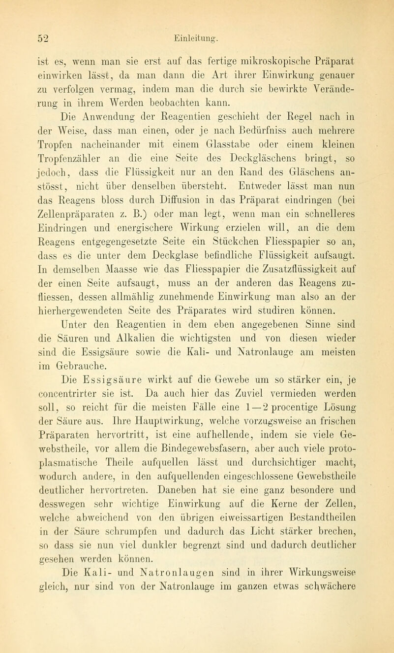 ist es, wenn man sie erst auf das fertige mikroskopische Präparat einwirken lässt, da man dann die Art ihrer Einwirkung genauer zu verfolgen vermag, indem man die durch sie bewirkte Verände- rung in ihrem Werden beobachten Itann. Die Anwendung der Reagentien geschielit der Regel nach in der Weise, dass man einen, oder je nach Bedürfniss auch mehrere Tropfen nacheinander mit einem Glasstabe oder einem kleinen Tropfenzähler an die eine Seite des Deckgläschens bringt, so jedoch, dass die Flüssigkeit nur an den Rand des Gläschens an- stösst, nicht über denselben übersteht. Entweder lässt man nun das Reagens bloss durch Diffusion in das Präparat eindringen (bei Zellenpräparaten z. B.) oder man legt, wenu man ein schnelleres Eindringen und energischere Wirkung erzielen will, an die dem Reagens entgegengesetzte Seite ein Stückchen Fliesspapier so an, dass es die unter dem Deckglase befindliche Flüssigkeit aufsaugt. In demselben Maasse wie das Fliesspapier die Zusatzflüssigkeit auf der einen Seite aufsaugt, muss an der anderen das Reagens zu- fliessen, dessen allmählig zunehmende Einwirkung man also an der hierhergewendeten Seite des Präparates wird studiren können. Unter den Reagentien in dem eben angegebenen Sinne sind die Säuren und Alkalien die wichtigsten und von diesen wieder sind die Essigsäure sowie die Kali- und Natronlauge am meisten im Gebrauche, Die Essigsäure wirkt auf die GeAvebe um so stärker ein, je concentrirter sie ist. Da auch hier das Zuviel vermieden werden soll, so reicht für die meisten Fälle eine 1 — 2 procentige Lösung der Säure aus, Ihre Hauptwirkung, welche vorzugsweise an frischen Präparaten hervortritt, ist eine aufhellende, indem sie viele Ge- webstheile, vor allem die Bindegewebsfasern, aber auch viele proto- plasmatische Theile aufquellen lässt und durchsichtiger macht, wodurch andere, in den aufquellenden eingeschlossene Gewebsthcile deutlicher hervortreten. Daneben hat sie eine ganz besondere und desswegen sehr wichtige Einwirkung auf die Kerne der Zellen, welche abweichend von den übrigen eiweissartigen Bestandtheilen in der Säure schrumpfen und dadurch das Licht stärker brechen, so dass sie nun viel dunkler begrenzt sind und dadurch deutlicher gesehen werden können. Die Kali- und Natronlaugen sind in ihrer Wirkungsweise gleich, nur sind von der Natronlauge im ganzen etwas schwächere