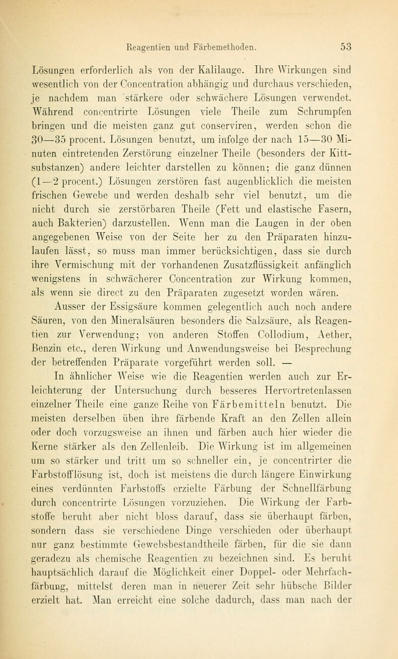 Lösungen erforderlich als von der Kalilauge. Ihre Wirkungen sind wesentlich von der Concentration abhängig und durchaus verschieden, je nachdem man stärkere oder schwächere Lösungen verwendet. Während coneentrirte Lösungen ^dele Theile zum Schrumpfen bringen und die meisten ganz gut conserviren, werden schon die 30—35 procent. Lösungen benutzt, um infolge der nach 15—30 Mi- nuten eintretenden Zerstörung einzelner Theile (besonders der Kitt- substanzen) andere leichter darstellen zu können; die ganz dünnen (1—2 procent.) Lösungen zerstören fast augenblicklich die meisten frischen Gewebe und werden deshalb sehr viel benutzt, um die nicht durch sie zerstörbaren Theile (Fett und elastische Fasern, auch Bakterien) darzustellen. Wenn man die Laugen in der oben angegebenen Weise von der Seite her zu den Präparaten hinzu- laufen lässt, so muss man immer berücksichtigen, dass sie durch ihre Vermischung mit der vorhandenen Zusatzflüssigkeit anfänglich wenigstens in schwächerer Concentration zur Wirkung kommen, als wenn sie direct zu den Präparaten zugesetzt worden wären. Ausser der Essigsäure kommen gelegentlich auch noch andere Säuren, von den Mineralsäuren besonders die Salzsäure, als Reagen- tien zur Verwendung; von anderen Stoffen Collodium, Aether, Benzin etc., deren Wirkung und Anwendungsweise bei Besprechung der betreffenden Präparate vorgeführt werden soll. — In ähnlicher AVeise wie die Reagentien werden auch zur Er- leichterung der Untersuchung durch besseres Hervortretenlassen einzelner Theile eine ganze Reihe von Färbemitteln benutzt. Die meisten derselben üben ihre färbende Kraft an den Zellen allein oder doch vorzugsweise an ihnen und färben auch hier wieder die Kerne stärker als den Zellenleib. Die Wirkung ist im allgemeinen um so stärker und tritt um so schneller ein, je concentrirter die Farbstofflösung ist, doch ist meistens die durch längere Einwirkung eines verdünnten Farbstoffs erzielte Färbung der Schnellfärbung durch coneentrirte Lösungen vorzuziehen. Die Wirkung der Farb- stoffe beruht aber nicht bloss darauf, dass sie überhaupt färben, sondern dass sie verschiedene Dinge verschieden oder überhaupt nur ganz bestimmte Gewebsbestandtheile färben, für die sie dann geradezu als chemische Reagentien zu bezeichnen sind. Es beruht hauptsächlich darauf die Möglichkeit einer Doppel- oder Mehrfach- färbung, mittelst deren man in neuerer Zeit sehr hübsche Bilder erzielt hat. Man erreicht eine solche dadurch, dass man nach der