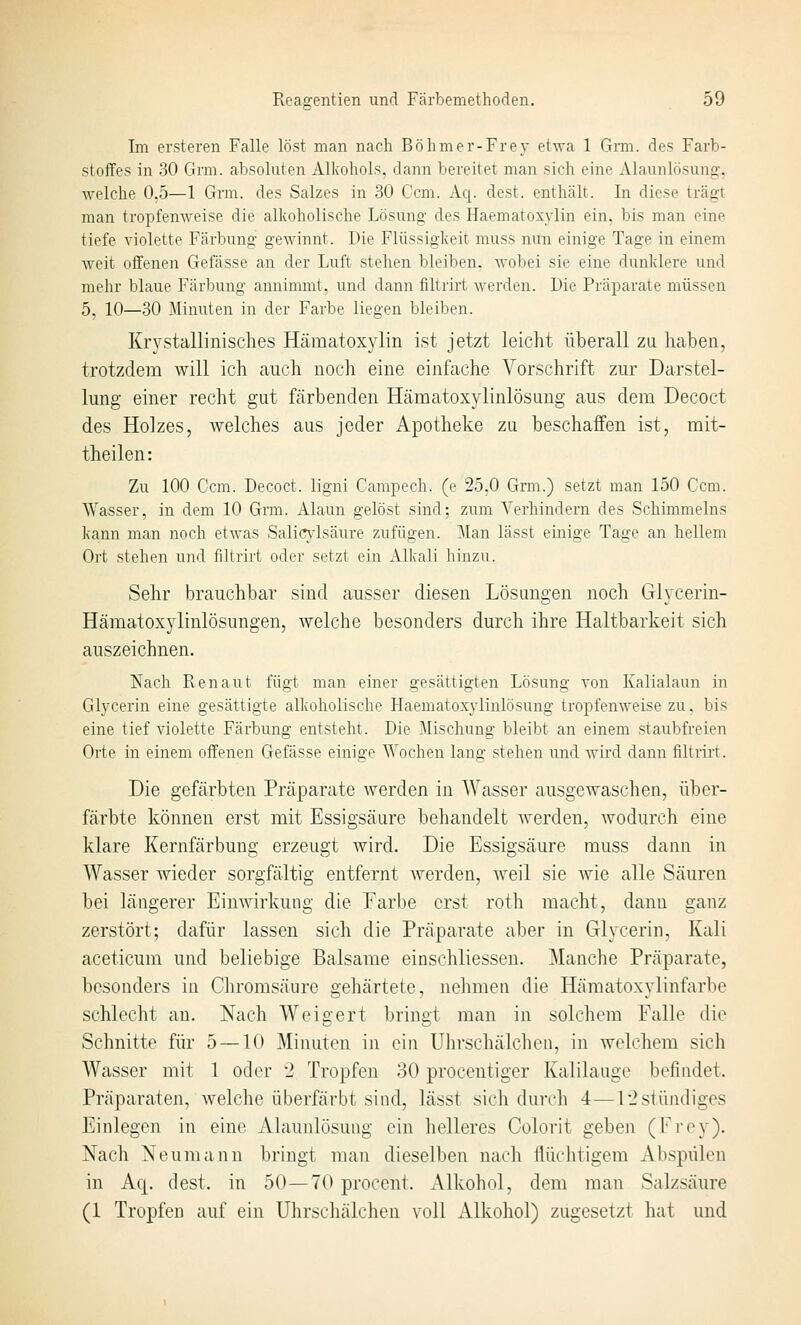 Im ersteren Falle löst man nach Böhmer-Frey etwa 1 Grm. des Farb- stoffes in 30 Grm. absoluten Alkohols, dann bereitet man sich eine Alaunlösung, welche 0,5—1 Grm. des Salzes in 30 Com. Aq. dest. enthält. In diese trägt man tropfenweise die alkoholische Lösung des Haematoxylin ein. bis man eine tiefe violette Färbung gewinnt. Die Flüssigkeit muss nun einige Tage in einem weit offenen Gefässe an der Luft stehen bleiben, wobei sie eine dunklere und mehr blaue Färbung annimmt, und dann filtrirt werden. Die Präparate müssen 5, 10—30 Minuten in der Farbe liegen bleiben. Krj'^stallinisches Hämatoxylin ist jetzt leicht überall zu haben, trotzdem will ich auch noch eine einfache Vorschrift zur Darstel- lung einer recht gut färbenden Hämatoxylinlösung aus dem Decoct des Holzes, Avelches aus jeder Apotheke zu beschaffen ist, mit- theilen: Zu 100 Com. Decoct. ligni Campech, (e 25.0 Grm.) setzt man 150 Gern. Wasser, in dem 10 Gnu. Alaun gelöst sind; zum Verhindern des Schimmeins kann man noch etwas Salicndsäure zufügen. Man lässt einige Tage an hellem Ort stehen und filtrirt oder setzt ein Alkali hinzu. Sehr brauchbar sind ausser diesen Lösungen noch Glycerin- Hämatoxylinlösungen, welche besonders durch ihre Haltbarkeit sich au,szei ebnen. Nach Ren au t fügt man einer gesättigten Lösung von Kalialaun in Glycerin eine gesättigte alkoholische Haematoxylinlösung tropfenweise zu, bis eine tief violette Färbung entsteht. Die Mischung bleibt an einem staubfreien Orte in einem offenen Gefässe einige Wochen lang stehen und wird dann filtrirt. Die gefcärbten Prcäparate werden in Wasser ausgewaschen, über- färbte können erst mit Essigsäure behandelt werden, wodurch eine klare Kernfärbung erzeugt wird. Die Essigsäure muss dann in Wasser wieder sorgfältig entfernt werden, weil sie wie alle Säuren bei längerer EimWrkung die Farbe erst roth macht, dann ganz zerstört; dafür lassen sich die Präparate aber in Glycerin, Kali aceticum und beliebige Balsame einschliessen. Manche Präparate, besonders in Chromsäure gehärtete, nehmen die Hämatoxylinfarbe schlecht au. Nach Weigert bringt man in solchem Falle die Schnitte für 5 — 10 Minuten in ein Uhrschälchen, in welchem sich Wasser mit 1 oder 2 Tropfen 30 procentiger Kalilauge befindet. Präparaten, welche überfärbt sind, lässt sich durch 4—12stündiges Einlegen in eine Alaunlösung ein helleres Colorit geben (Frey). Nach Neumann bringt man dieselben nach flüchtigem Abspülen in Aq. dest. in 50—70 procent. Alkohol, dem man Salzsäure (1 Tropfen auf ein Uhrschälchen voll xilkohol) zugesetzt hat und