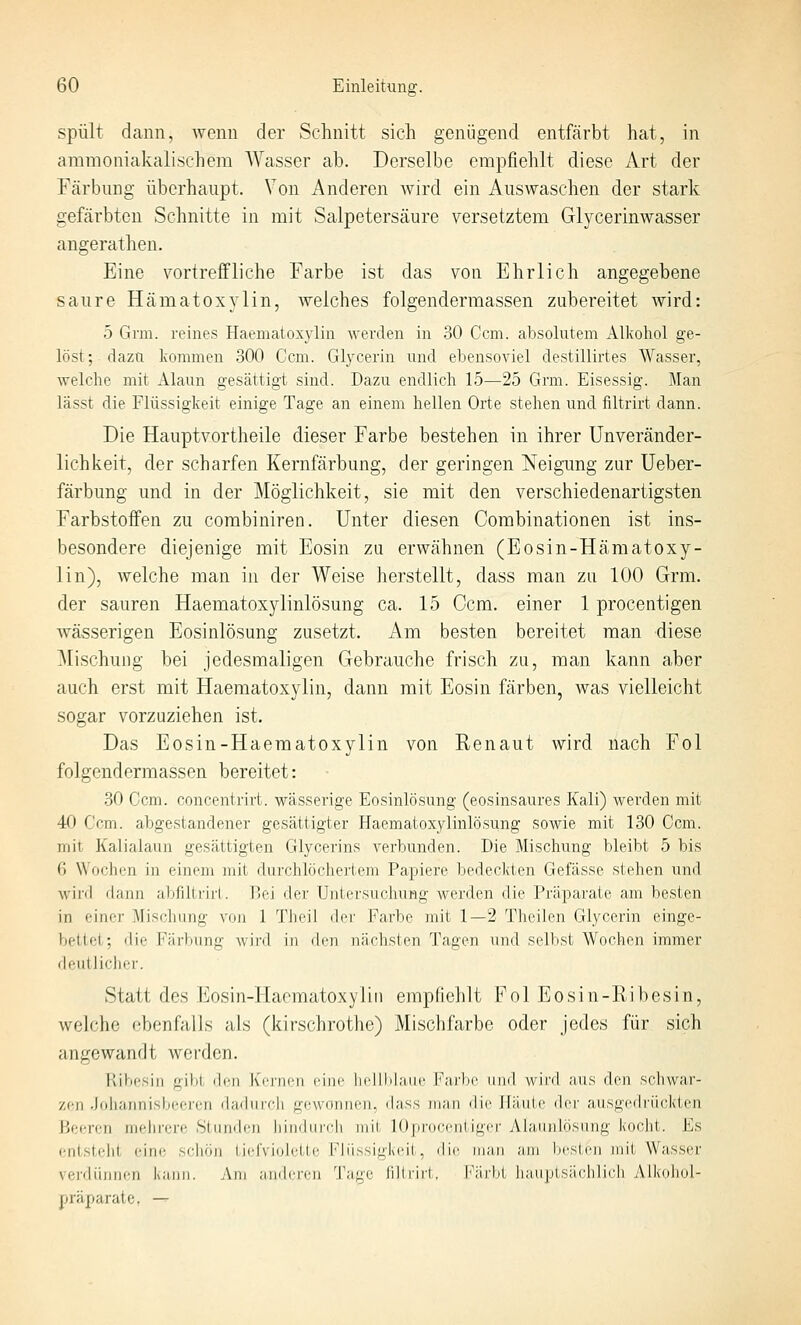 spült dann, wenn der Schnitt sich genügend entfärbt hat, in ammoniakalischem AVasser ab. Derselbe empfiehlt diese Art der Färbung überhaupt. Von Anderen wird ein Auswaschen der stark gefärbten Schnitte in mit Salpetersäure versetztem Glycerinwasser angerathen. Eine vortreffliche Farbe ist das von Ehrlich angegebene saure Hämatoxylin, welches folgenderraassen zubereitet wird: 5 Grm. reines Haematox3'lin werden in 30 Ccm. absolutem Alkohol ge- löst;-dazu Ivommen 300 Ccm. Glycerin und ebensoviel destillirtes Wasser, welche mit Alaun gesättigt sind. Dazu endlich 15—25 Grm. Eisessig. Man lässt die Flüssigkeit einige Tage an einem hellen Orte stehen und filtrirt dann. Die Hauptvortheile dieser Farbe bestehen in ihrer Unveränder- lichkeit, der scharfen Kernfärbung, der geringen J^eigung zur Ueber- färbung und in der Möglichkeit, sie mit den verschiedenartigsten Farbstoifen zu corabiniren. Unter diesen Corabinationen ist ins- besondere diejenige mit Eosin zu erwähnen (Eosin-Hämatoxy- lin), welche man in der Weise herstellt, dass man zu 100 Grm. der sauren Haematoxylinlösung ca. 15 Ccm. einer 1 procentigen wässerigen Eosinlösung zusetzt. Am besten bereitet man diese Mischung bei jedesmaligen Gebrauche frisch zu, man kann aber auch erst mit Haematoxylin, dann mit Eosin färben, was vielleicht sogar vorzuziehen ist. Das Eosin-Haematoxylin von Renaut wird nach Fol folgendermassen bereitet: 30 Gem. concentrirt. wässerige Eosinlösung (eosinsaures Kali) werden mit 40 Ccm. abgestandener gesättigter Haematoxylinlösung sowie mit 130 Ccm. mit Kalialaun gesättigten Glycerins verbunden. Die Mischung bleibt 5 bis 6 Wochen in einem inii ilurchlöchei'tem Papiere bedeckten Gefässe stehen und wird dann abflltrirl. Üoj der Untersuchung werden die Präparate am besten in einer Mischung von 1 Theil der Farbe mit 1—2 Theilen Glycerin einge- bettet; die Färbung Avird in den nächsten Tagen und selbst AVochen immer deutliclier. Statt des Eosin-Hacmatoxyliii empfiehlt Fol Eosin-Ribesin, welche ebenfalls als (kirschrothc) Mischfarbe oder jedes für sich angewandt werden. Ribesin gibt dru Ko-iicii ciin' lirllli|;nii> j'arl)c iiml wii'il aus den scliwai'- zcn .loliannisbeeren dadurch gewonnen, dass man die Häute der ausgedrückten Beeren melirere Stunden liindurch mit lOprocentiger yMaunlösiing koclit. Es entsteht eine schön I ii In inliili' Flüssigkeit, die man am licsicii mit Wasser verdünnen kann. Am amlri-i^n Tage fillrii-t. Färlil hauplsiichlicli Alkoliol- präparate, —