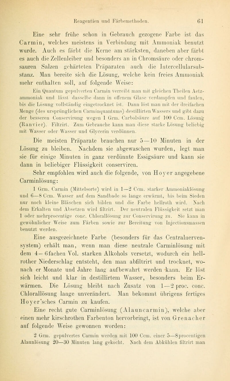 Eine sehr frülie schon in Gehrauch gezogene Farbe ist das Carmin, welches meistens in Verbindung mit Ammoniak benutzt Avurde. Audi es färbt die Kerne am stärksten, daneben aber färljt es auch die Zellenleiber und besonders an in Chrorasäure oder chrom- sauren Salzen gehärteten Präparaten auch die Iiitercellularsub- stanz. Man bereite sich die Lösung, welche kein freies Ammoniak mehr enthalten soll, auf folgende Weise: Ein Quantiun gepulverten Cannin verreilit man mit gleichen Tlieilen Aetz- ammoniak und lässt dasselbe dann in ofl'enem Glase verdampfen und faulen, bis die Lösung vollständig eingetrocknet ist. Dann löst man mit der dreifachen Menge (des ursprünglichen Carminquantums) deslillirten Wassers und gibt dazu der besseren Conservirung wegen 1 Grm. Carbolsäure auf 100 Ccm. Lösung (Ran vi er). Filtrii't. Zum Gebrauche kann man diese .starke Lösung beliebig mit Wasser oder Wasser und Glycerin verdünnen. Die meisten Präparate brauchen nur 5—10 Minuten in der Lösung zu bleiben. Nachdem sie abgewaschen wurden, legt man sie für einige Minuten in ganz verdünnte Essigsäure und kann sie dann in beliebiger Flüssigkeit conserviren. Sehr empfohlen wird auch die folgende, von Hoyer angegebene Carminlösung: 1 Grm. Carmin (Mittelsorte) wird in 1—2 Ccm. starker Ammoniaklösung und 6—8 Ccm. Wasser auf dem Sandbade so lange erwärmt, bis beim Sieden nur noch kleine Bläschen sich bilden und die Farbe hellroth wird. Nach dem Erkalten und Absetzen wird filtrirt. Der neutralen Flüssigkeit setzt man 1 oder mehrprocentige conc. Chlorallösung zur Conservirung zu. Sie kann in gewöhnlicher Weise zum Färben sowie zur Bereitung von Injectionsmassen benutzt werden. Eine ausgezeichnete Farbe (besonders für das Centralnerven- system) erhält man, wenn man diese neutrale Carminlösung mit dem 4—6fachen Vol. starken All<;ohols versetzt, wodurch ein hell- rother Niederschlag entsteht, den man abfiltrirt und trocknet, wo- nach er Monate und Jahre lang aufbewahrt werden kann. Er löst sich leicht und klar in destillirtem Wasser, besonders beim Er- wärmen. Die Lösung bleibt nach Zusatz von 1—2 proc. conc. Chlorallösung lange unverändert. Man bekommt übrigens fertiges Hoyer'sches Carmin zu kaufen. Eine recht gute Carminlösung (Alauncarmin), welclie aber einen mehr kirschrothen Farbenton hervorbringt, ist von Grenacher auf folgende AVeise gewonnen worden: 2 Grm. gepulvertes Carmin werden mii 100 Ccm. einer 5—Sproceniigen Alaunlösung 20—30 Minuten lang gekocht. Nach dem Abkühlen filtrirt man