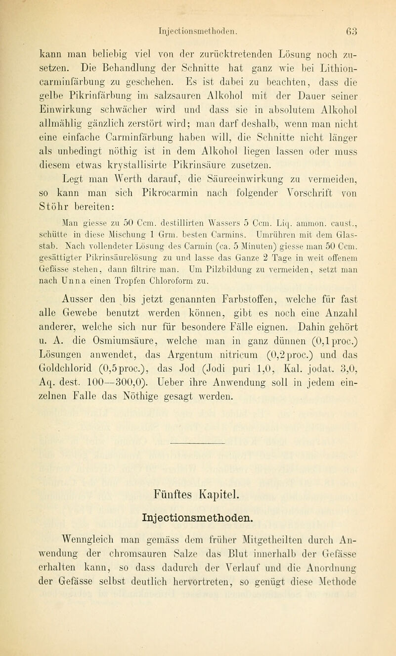 kann man beliebig viel von der zurücktretenden Lösung noch zu- setzen. Die Behandlung der Schnitte hat ganz wie bei Lithion- carminfärbiing zu geschehen. Es ist da])ei zu beachten, dass die gelbe Pikriufärbung im salzsauren Alkoliol mit der Dauer seiner Einwirkung schwächer wird und dass sie in absolutem Alkohol allmählig gänzlich zerstört wird; mau darf deshalb, wenn man niclit eine einfache Carminfärbung haben will, die Schnitte nicht länger als unl)edingt nöthig ist in dem Alkohol liegen lassen oder muss diesem etwas krystallisirte Pikrinsäure zusetzen. Legt man Werth darauf, die Säureeinwirkung zu vermeiden, so kann man sich Pikrocarmin nach folgender Vorschrift von St Öhr bereiten: Man giesse zu 50 Gem. destillirten Wassers 5 Gern. Liq. ammon. caiist., schütte in diese Miscliung- 1 Grm. besten Cannins. Umrühren mit dem Glas- stab. Nach vollendeter Lösung des Garmin (ca. 5 Minuten) giesse man 50 Gem. gesättigter Pikrinsäurelösung zu und lasse das Ganze 2 Tage in weit offenem Gefässe stehen, dann filtrire man. Um Pilzbildung zu vermeiden, setzt man nach Unna einen Tropfen Ghloroform zu. Ausser den bis jetzt genannten Farbstoffen, Avelche für fast alle Gewebe benutzt werden können, gibt es noch eine Anzahl anderer, welche sich nur für besondere Fälle eignen. Dahin gehört u. A. die Osmiumsäure, welche man in ganz dünnen (O,lproc.) Lösungen anwendet, das Argentum nitricum (0,2proc.) und das Goldchlorid (0,5proc.), das Jod (Jodi puri 1,0, Kai. jodat. 3,0, Aq. dest. 100—300,0). lieber ihre Amvendung soll in jedem ein- zelnen Falle das Nöthige gesagt werden. Fünftes Kapitel. Injectionsmetlioden. Wenngleich man gemäss dem frülier Mitgetheilten durch An- wendung der chromsauren Salze das Blut innerhalb der Gefässe erhalten kann, so dass dadurcli der Verlauf und die Anoi-dnung der Gefässe selbst deutlich hervortreten, so genügt diese ^lethode