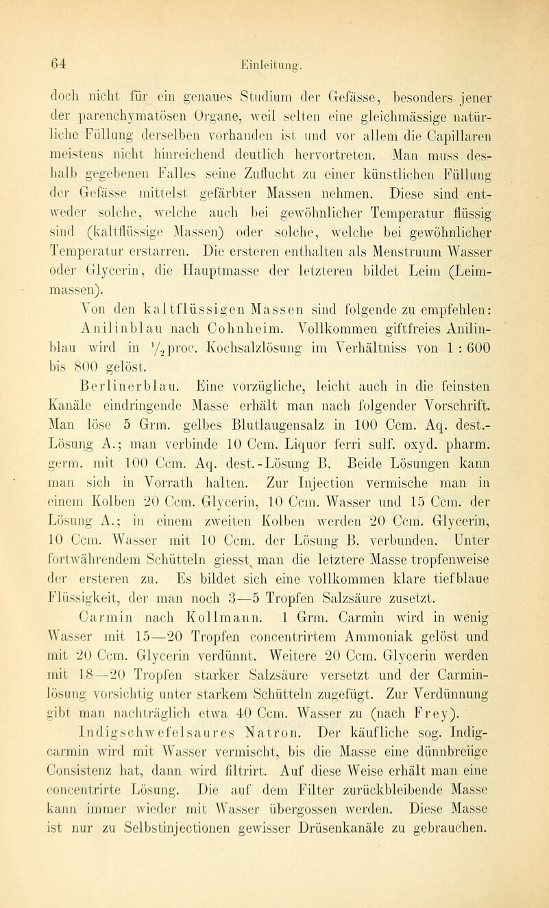 doch nicht für ein genaues Studium der Gefässe, besonders jener der parenchymatösen Organe, weil selten eine gleichmässige natür- liche Füllung derselben vorhanden ist und vor allem die Capillaren meistens nicht hinreichend deutlich hervortreten. Man muss des- halb gegebenen Falles seine Zuflucht zu einer künstlichen Füllung der Gefässe mittelst gefärbter Massen nehmen. Diese sind ent- weder solche, welche auch bei gewöhnlicher Temperatur flüssig sind (kaltflüssige Massen) oder solche, welche bei gewöhnlicher Temperatur erstarren. Die ersteren enthalten als Menstruum Wasser oder Glycerin, die Hauptmasse der letzteren bildet Leim (Leim- massen). Von den kaltflüssigen Massen sind folgende zu empfehlen: Anilinblau nach Cohnheim. Vollkommen giftfreies Anilin- blau wird in y^proc. Kochsalzlösung im Verhältniss von 1 : 600 bis 800 gelöst. Berlinerblau. Eine vorzügliche, leicht auch in die feinsten Kanäle eindringende Masse erhält man nach folgender Vorschrift. Man löse 5 Grm. gelbes Blutlaugensalz in 100 Ccm. Aq. dest.- Lösung A.; man verbinde 10 Ccm. Liquor ferri sulf. oxyd. pharm, germ. mit 100 Ccm. Aq. dest-Lösung B. Beide Lösungen kann man sich in Vorrath halten. Zur Injection vermische man in einem Kolben 20 Ccm. Glycerin, 10 Ccm. Wasser und 15 Ccm. der Lösung A.; in einem zAveiten Kolben werden 20 Ccm. Glycerin, 10 Ccm. Wasser mit 10 Ccm. der Lösung B. verbunden. Unter fortwährendem Schütteln giesst^ man die letztere Masse tropfeuAveise der ersteren zu. Es bildet sich eine vollkommen klare tiefblaue Flüssigkeit, der man noch 3—5 Tropfen Salzsäure zusetzt. Carmin nach Kollmann. 1 Grm. Carmin wird in Avenig Wasser mit 15—20 Tropfen concentrirtem Ammoniak gelöst und mit 20 Ccm. Glycerin verdünnt. Weitere 20 Ccm. Glycerin werden mit 18—20 Tropfen starker Salzsäure versetzt und der Carmin- lösung vorsichtig unter starkem Schütteln zugefügt. Zur Verdünnung gibt man nachträglich etwa 40 Ccm. Wasser zu (nach Frey). liidlgschwefelsaures Natron. Der käufliche sog. Indig- carmin Avird mit Wasser vermisclit, bis die Masse eine dünnbreiige Consistenz hat, dann wird filtrirt. Auf diese Weise erhält man eine concontrirte Lösung. Die auf dem Filter zurückbleibende Masse kajin immer wieder mit Wasser Übergossen werden. Diese Masse ist nur zu Selbstinjectionen gewisser Drüsenkanälo zu gebrauchen.