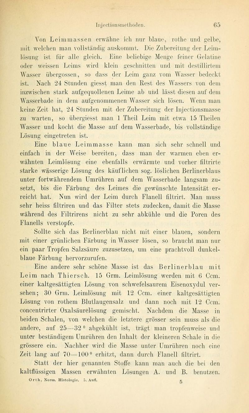Von Leimmassen erwähne ich nur blaue, rothe und gelbe, mit welchen man vollständig auskommt. Die Zubereitung der Leim- lüsung ist für alle gleich. Eine beliebige Menge feiner Gelatine oder weissen Leims wird klein geschnitten und mit destillirtem Weisser Übergossen, so dass der Leim ganz vom Wasser bedeckt ist. Nach 24 Stunden giesst man den Rest des Wassers von dem inzwischen stark aufgequollenen Leime ab und lässt diesen auf dem Wasserbade in dem aufgenommenen Wasser sich lösen. Wenn man keine Zeit hat, 24 Stunden mit der Zubereitung der Lijectionsmasse zu warten, so übergiesst man 1 Theil Leim mit etwa 15 Theilen Wasser und kocht die Masse auf dem Wasserbade, bis vollständige Lösung eingetreten ist. Eine blaue Leimmasse kann man sich sehr schnell und einfach in der Weise bereiten, dass man der warmen eben er- wähnten Leimlösung eine ebenfalls erwärmte und vorher filtrirte starke wässerige Lösung des käuflichen sog. löslichen Berlinerblaus unter fortwährendem Umrühren auf dem Wasserbade langsam zu- setzt, bis die Färbung des Leimes die gewünschte Intensität er- reicht hat. Nun wird der Leim durch Flanell filtrirt. Man muss sehr heiss filtriren und das Filter stets zudecken, damit die Masse während des Filtrirens nicht zu sehr abkühle und die Poren des Flanells verstopfe. Sollte sich das Berlinerblau nicht mit einer blauen, sondern mit einer grünlichen Färbung in Wasser lösen, so braucht man nur ein paar Tropfen Salzsäure zuzusetzen, um eine prachtvoll dunkel- blaue Färbung hervorzurufen. Eine andere sehr schöne Masse ist das Berlin er blau mit Leim nach Thiersch. 15 Grm. Leimlösung werden mit 6 Gem. einer kaltgesättigten Lösung von schwefelsaurem Eisenoxydul ver- sehen; 30 Grm. Leimlösung mit 12 Ccm. einer kaltgesättigten Lösung von rothem Blutlaugensalz und dann noch mit 12 Ccm. concentrirter Oxalsäurelösung gemischt. Nachdem die Masse in beiden Schalen, von welchen die letztere grösser sein muss als die andere, auf 25—32 ^ abgekühlt ist, trägt man tropfenweise und unter beständigem Umrühren den Inhalt der kleineren Schale in tlie grössere ein. Nachher wird die Masse unter Umrühren noch eine Zeit lang auf 70—100° erhitzt, dann durch Flanell filtrirt. Statt der hier genannten Stoffe kann man auch die bei den kaltflüssigen Massen erwähnten Lösungen A. und B. benutzen. Ortli, Norm. Histologie, j. .\uH. c