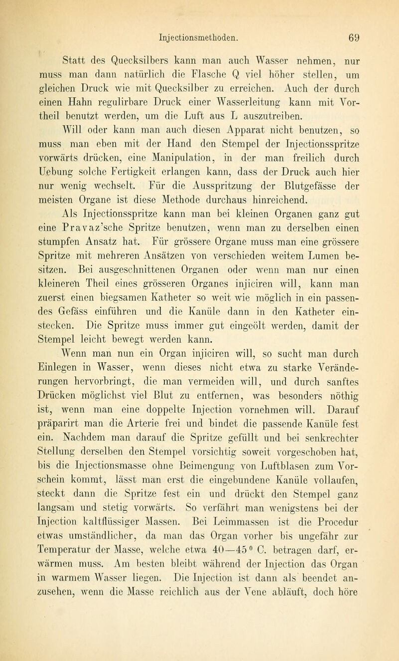 Statt des Quecksilbers kann man auch Wasser nehmen, nur muss man dann natürlich die Flasche Q viel höher stellen, um gleichen Druck wie mit Quecksilber zu erreichen. Auch der durch einen Hahn regulirbare Druck einer Wasserleitung kann mit Vor- theil benutzt werden, um die Luft aus L auszutreiben. Will oder kann man auch diesen Apparat nicht benutzen, so muss man eben mit der Hand den Stempel der Injectionsspritze vorwärts drücken, eine Manipulation, in der man freilich durch Uebung solche Fertigkeit erlangen kann, dass der Druck auch hier nur wenig wechselt. Für die Ausspritzung der Blutgefässe der meisten Organe ist diese Methode durchaus hinreichend. Als Injectionsspritze kann man bei kleinen Organen ganz gut eine Pravaz'sche Spritze benutzen, wenn man zu derselben einen stumpfen Ansatz hat. Für grössere Organe muss man eine grössere Spritze mit mehreren Ansätzen von verschieden weitem Lumen be- sitzen. Bei ausgeschnittenen Organen oder Avenn man nur einen kleineren Theil eines grösseren Organes injiciren Avill, kann man zuerst einen biegsamen Katheter so weit wie möglich in ein passen- des Gefäss einführen und die Kanüle dann in den Katheter ein- stecken. Die Spritze muss immer gut eingeölt werden, damit der Stempel leicht bewegt werden kann. Wenn man nun ein Organ injiciren will, so sucht man durch Einlegen in Wasser, wenn dieses nicht etwa zu starke Verände- rungen hervorbringt, die man vermeiden will, und durch sanftes Drücken möglichst viel Blut zu entfernen, was besonders nöthig ist, wenn man eine doppelte Injection vornehmen Avill. Darauf präparirt man die Arterie frei und hindet die passende Kanüle fest ein. Nachdem man darauf die Spritze gefüllt und bei senkrechter Stellung derselben den Stempel vorsichtig soweit vorgeschoben hat, bis die Injectionsraasse ohne Beimengung von Luftblasen zum A'^or- schein kommt, lässt man erst die eingebundene Kanüle vollaufen, steckt dann die Spritze fest ein und drückt den Stempel ganz langsam und stetig vorwärts. So verfährt man wenigstens bei der Injection kaltflüSvsiger Massen. Bei Leimmassen ist die Procedur etwas umständlicher, da man das Organ vorher bis ungefähr zur Temperatur der Masse, Avelche etwa 40—45° 0. betragen darf, er- wärmen muss. Am besten bleibt während der Injection das Organ in warmem Wasser liegen. Die Injection ist dann als beendet an- zusehen, wenn die Masse reichlich aus der Vene abläuft, doch höre