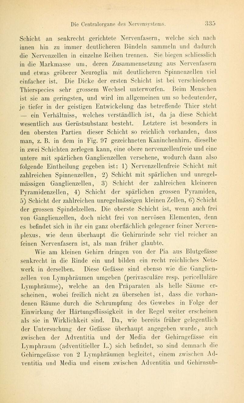Schicht an senkrecht gerichtete Nervenfasern, welche sich nach innen hin zu immer deutlicheren Bündeln sammeln und dadurch die Nervenzellen in einzelne Reihen trennen. Sie biegen schliesslich in die Markmasse um, deren Zusammensetzung aus Nervenfasern und etwas gröberer Neurogiia mit deutlicheren Spinnenzellen viel einfacher ist. Die Dicke der ersten Schicht ist bei verschiedenen Thierspecies sehr grossem Wechsel unterworfen. Beim Menschen ist sie am geringsten, und wird im allgemeinen um so bedeutender, je tiefer in der geistigen Entwickelung das betreffende Thier steht — ein Verhältniss, welches verständlich ist, da ja diese Schicht wesentlich aus Gerüstsubstanz besteht. Letztere ist besonders in den obersten Partien dieser Schicht so reichlich vorhanden, dass man, z. B. in dem in Fig. 97 gezeichneten Kaninchenhirn, dieselbe in zwei Schichten zerlegen kann, eine obere nervenzellenfreie und eine untere mit spärlichen Ganglienzellen versehene, wodurch dann also folgende Eintheilung gegeben ist: 1) Nervenzellenfreie Schicht mit zahlreichen Spinnenzellen, 2) Schicht mit spärlichen und unregel- mässigen Ganglienzellen, 3) Schicht der zahlreichen kleineren Pyramidenzellen, 4) Schicht der spärlichen grossen Pyramiden, 5) Schicht der zahlreichen unregelmässigen Ideinen Zellen, 6) Schicht der grossen Spindelzellen. Die oberste Schicht ist, wenn auch frei von Ganglienzellen, doch nicht frei von nervösen Elementen, denn es befindet sich in ihr ein ganz oberflächlich gelegener feiner Nerven- plexus, wie denn überhaupt die Gehirnrinde sehr viel reicher an feinen Nervenfasern ist, als man früher glaubte. Wie am kleinen Gehirn dringen von der Pia aus Blutgefässe senkrecht in die Rinde ein und bilden ein recht reichliches Netz- werk in derselben. Diese Gefässe sind ebenso wie die Goanglien- zellcn von Lymphräumen umgeben (perivasculäre resp. pericelluläre Lymphräume), welche an den Präparaten als helle Säume er- scheinen, wobei freilich nicht zu übersehen ist, dass die vorhan- denen Räume durch die Schrumpfung des Gewebes in Folge der Einwirkung der Härtungsflüssigkeit in der Regel weiter erscheinen als sie in Wirklichkeit sind. Da, wie bereits früher gelegentlicli der Untersuchung der Gefässe überhaupt angegeben wurde, aucli zwischen der Adventitia und der Media der Gehirngefässe ein Lymphraum (adventitieller L.) sich befindet, so sind demnacli die Gehirngefässe von 2 Lyraphräumen begleitet, einem zwischen Ad- ventitia und Media und einem zwischen Adventitia und Gehiinsiih-