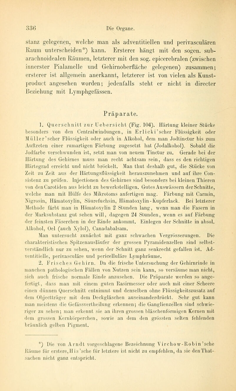stanz gelegenen, welche man als adventitiellen und perivasculären Raum unterscheiden*) kann. Ersterer hängt mit den sogen, sub- arachnoidealen Rcäumen, letzterer mit den sog. epicerebralen (zwischen innerster Pialamelle und Gehirnoberfläche gelegenen) zusammen; ersterer ist allgemein anerkannt, letzterer ist von vielen als Kunst- product angesehen worden; jedenfalls steht er nicht in directer Beziehung mit Lymphgefässen. Präparate. 1. Querschnitt zur Uebersicht (Fig. 104). Härtung kleiner Stücke besonders von den Centralwindungen, in Erlicki'scher Flüssigkeit oder Müller'scher Flüssigkeit oder auch in Alkohol, dem man Jodtinotur bis zum Auftreten einer rumartigen Färbung zugesetzt hat (Jodalkohol). Sobald die Jodfarbe verschwunden ist, setzt man von neuem Tinctur zu. Gerade bei der Härtung des Gehirnes muss man recht achtsam sein, dass es den richtigen Härtegrad erreicht und nicht bröckelt. Man thut deshalb gut, die Stücke von Zeit zu Zeit aus der Härtungsflüssigkeit herauszunehmen und auf ihre Con- sistenz zu prüfen. Injectionen des Gehirnes sind besonders bei kleinen Thieren von denCarotiden aus leicht zu bewerkstelligen, Gutes Auswässern der Schnitte, welche man mit Hülfe des Mikrotoms anfertigen mag. Färbung mit Carmin, Nigrosin, Hämatoxylin, Säurefuchsin, Hämatoxylin-Kupferlack. Bei letzterer Methode färbt man in Hämatoxylin 2 Stunden lang, wenn man die Fasern in der Marksubstanz gut sehen will, dagegen 24 Stunden, wenn es auf Färbung der feinsten Fäserchen in der Pvinde ankommt. Einlegen der Schnitte in absol. Alkohol, Oel (auch Xylol), Canadabalsam. Man untersucht zunächst mit ganz scliwachen Vergrösserungen. Die charakteristischen Spitzenausläufer der grossen Pyramidenzellen sind selbst- verständlich nur zu sehen, wenn der Schnitt ganz senkrecht gefallen ist. Ad- ventitielle, perivasculäre und pericelluläre Lymphräume. 2. Frisches Gehirn. Da die frische Untersuchung der Gehirnrinde in manchen pathologischen Fällen von Nutzen sein kann, so versäume man nicht, sich auch frische normale Rinde anzuseilen. Die Präparate werden so ange- fertigt, dass man mit einem guten Piasirmesser oder auch mit einer Scheere einen dünnen Querschnitt entnimmt und denselben ohne Flüssigkeitszusatz auf dem Objectträgcr mit dem Deckgläschen auseinanderdrückt. Sehr gut kann man meistens die Gefässvertheilung erkennen; die Ganglienzellen sind schwie- riger zu sehen; man erkennt sie an ihren grossen bläschenförmigen Kernen mit dem grossen Kernkörperchen, sowie an dem den grössten selten fehlenden bräunlich gelben Pigment, *) Die von Arndt vorgeschlagene Bezeichnung Virchow-llob in'sehe Käiinic für erstere,nis'sche für letztere ist nicht zu empfehlen, da sie denThat- sachen nicht ganz entspricht.