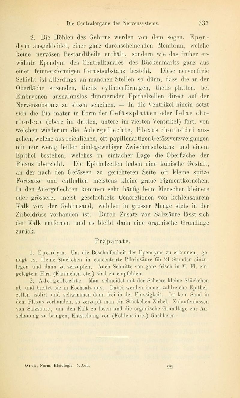2. Die Höhlen des Gehirns werden von dem sogen. Epen- dym ausgekleidet, einer ganz durchscheinenden Membran, welche keine nervösen Bestandtheile enthält, sondern wie das früher er- wähnte Ependyra des Centralkanales des Rückenmarks ganz aus einer feinnetzförmigen Gerüstsubstanz besteht. Diese nervenfreie Schicht ist allerdings an manchen Stellen so dünn, dass die an der Oberfläche sitzenden, theils cylinderförmigen, theils platten, bei Embryonen ausnahmslos flimmernden Epithelzellen direct auf der Nervensubstanz zu sitzen scheinen. — In die Ventriliel hinein setzt sich die Pia mater in Form der Gefässplatten oder Telae cho- rioideae (obere im dritten, untere im vierten Ventrikel) fort, von welchen wiederum die Adergeflechte, Plexus chorioidei aus- gehen, welche aus reichlichen, oft papillenartigenGefässverzweigungen mit nur wenig heller bindegewebiger Zwischensubstanz und einem Epithel bestehen, welches in einfacher Lage die Oberfläche der Plexus überzieht. Die Epithelzellen haben eine kubische Gestalt, an der nach den Gefässen zu gerichteten Seite oft kleine spitze Fortsätze und enthalten meistens kleine graue Pigmentkörnchen. In den Adergeflechten kommen sehr häufig beim Menschen kleinere oder grössere, meist geschichtete Concretionen von kohlensaurem Kalk vor, der Gehirnsand, welcher in grosser Menge stets in der Zirbeldrüse vorhanden ist. Durch Zusatz von Salzsäure lässt sich der Kalk entfernen und es bleibt dann eine organische Grundlage zurück. Präparate. 1. Epcndym. Um die Beschaffenheit des Ependyms zu erkennen, ge- nügt es, kleine Stückchen in concentrirte Pikrinsäure für 24 Stunden einzu- legen und dann zu zerzupfen. Auch Schnitte von ganz frisch in M. FI. ein- gelegtem Hirn (Kaninchen etc.) sind zu empfehlen. 2. Adergeflechte. Man schneidet mit der Scheerc kleine Stückchen ab und breitet sie in Kochsalz aus. Dabei werden immer zahlreiche Epithel- zellen isolirt und schwimmen dann frei in der Flüssigkeit. Ist kein Sand in dem Plexus vorhanden, so zerzupft man ein Stückchen Zirbel. Zulaufenlassen von Salzsäure, um den Kalk zu lösen und die organische Grundlage zur An- schauung zu bringen. Entstehung vun (Kohlensäure-) Gasblasen. Orth, Norm. Histologie. 5. Aufl. OO