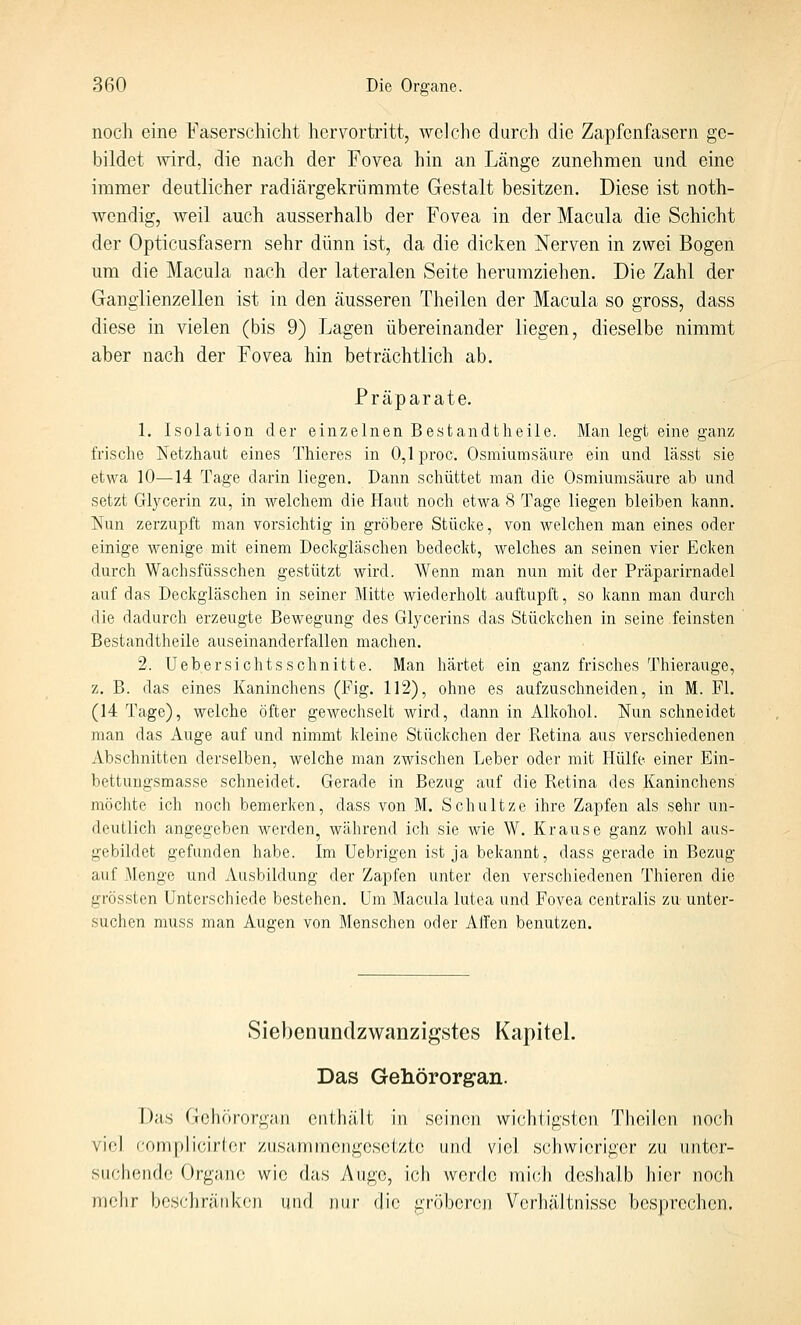 noch eine Faserschicht hervortritt, welche durch die Zapfonfasern ge- bildet Avird, die nach der Fovea hin an Länge zunehmen und eine immer deutlicher radiärgekrümmte Gestalt besitzen. Diese ist noth- wendig, weil auch ausserhalb der Fovea in der Macula die Schicht der Opticusfasern sehr dünn ist, da die dicken Nerven in zwei Bogen um die Macula nach der lateralen Seite herumziehen. Die Zahl der Ganglienzellen ist in den äusseren Theilen der Macula so gross, dass diese in vielen (bis 9) Lagen übereinander liegen, dieselbe nimmt aber nach der Fovea hin beträchtlich ab. Präparate. 1. Isolation der einzelnen Bestandtheile. Man legt eine ganz frische Netzhaut eines Thieres in O,lproc. Osmiumsäure ein und lässt sie etwa 10—14 Tage darin liegen. Dann schüttet man die Osmiumsäure ab und setzt Glycerin zu, in welchem die Haut noch etwa S Tage liegen bleiben kann. Nun zerzupft man vorsichtig in gröbere Stücke, von welchen man eines oder einige wenige mit einem Deckgläschen bedeckt, welches an seinen vier Ecken durch Wachsfüsschen gestützt wird. Wenn man nun mit der Präparirnadel auf das Deckgläschen in seiner Mitte wiederholt auftupft, so kann man durch die dadurch erzeugte Bewegung des Glycerins das Stückchen in seine feinsten Bestandtheile auseinanderfallen machen. 2. Uebersichtsschnitte. Man härtet ein ganz frisches Thierauge, z. B. das eines Kaninchens (Fig. 112), ohne es aufzuschneiden, in M. Fl. (14 Tage), welche öfter gewechselt wird, dann in Alkohol. Nun schneidet man das Auge auf und nimmt kleine Stückchen der Retina aus verschiedenen Abschnitten derselben, welche man zwischen Leber oder mit Hülfe einer Ein- bettungsmasse schneidet. Gerade in Bezug auf die Retina des Kaninchens möchte ich noch bemerken, dass von M. Schultze ihre Zapfen als sehr un- deutlich angegeben werden^ während ich sie wie W. Krause ganz wohl aus- gebildet gefunden habe. Im Uebrigen ist ja bekannt, dass gerade in Bezug auf Menge und Ausbildung der Zapfen unter den verschiedenen Thieren die grössten Unterschiede bestehen. Um Macula lutea und Fovea centralis zu unter- suchen muss man Augen von Menschen oder Allen benutzen. Siebenunclzwanzigstes Kapitel. Das Gehörorgan. Das Gehörorgan enthält in seinen wichtigsten Theilen noch viel fomplicirlor zusammengesetzte und viel schwieriger zu unter- suchende Organe wie das Auge, ich werde mich doshalb hier noch mehr beschrätiken und nur die gröberen Verhältnisse besprechen.