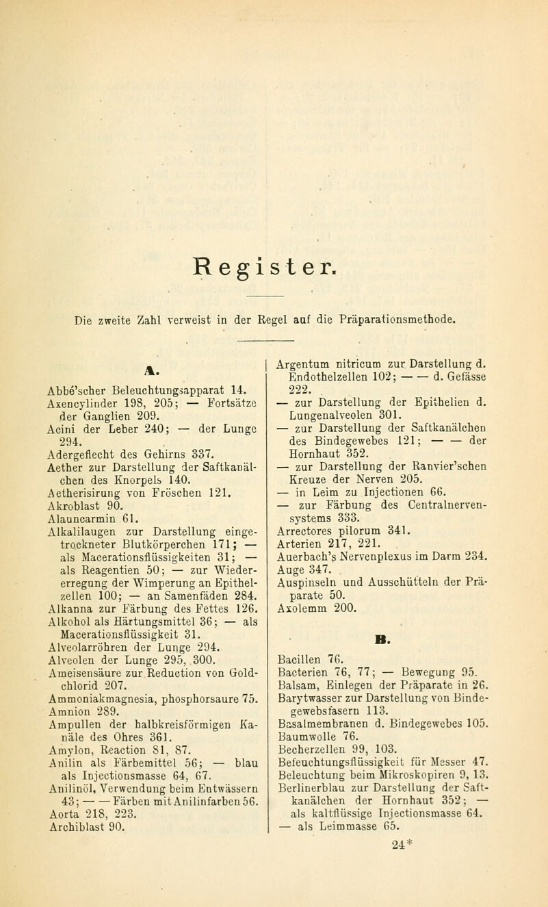 Register. Die zweite Zahl verweist in der Regel aaf die Präparationsmethode. Abbe'scher BeleuchtuDgsapparat 14. Axencylinder 198, 205; — Fortsätze der Ganglien 209. Acini der Leber 240; — der Lunge 294. Adergeflecht des Gehirns 337. Aether zur Darstellung der Saftkanäl- chen des Knorpels 140. Aetherisirung von Fröschen 121. Akroblast 90, Alauncarmin 61. Alkalilaugen zur Darstellung einge- trockneter Blutkörperchen 171; — als Macerationsflüssigkeiten 31; — als Reagentien 50; — zur Wieder- erregung der Wimperung an Epithel- zellen 100; — an Samenfäden 284. Alkanna zur Färbung des Fettes 126. Alkohol als Härtungsmittel 36; — als Macerationsfiüssigkeit 31. Alveolarröhren der Lunge 294. Alveolen der Lunge 295, 300. Ameisensäure zur Reduction von Gold- chlorid 207. Ammoniakmagnesia, phosphorsaure 75. Amnion 289, Ampullen der halbkreisförmigen Ka- näle des Ohres 361. Amylon, Reaction 81, 87. Anilin als Färbemittel 56; — blau als Injectionsmasse 64, 67. Aniiinöl, Verwendung beim Entwässern 43; Färben mit Anilinfarben 56. Aorta 218, 223. Archiblast 90. Argentum nitricum zur Darstellung d. Endothelzellen 102; d. Gefässe 222. — zur Darstellung der Epithelien d. Lungenalveolen 301. — zur Darstellung der Saftkanälchen des Bindegewebes 121; — — der Hornhaut 352. — zur Darstellung der Ranvier'schen Kreuze der Nerven 205, — in Leim zu Injectionen 66, — zur Färbung des Centraluerven- systems 333. Arrectores pilorum 341. Arterien 217, 221. Auerbach's Nervenplexus im Darm 234. Auge 347. Auspinseln und Ausschütteln der Prä- parate 50. Axolemm 200. Bacillen 76. Bacterien 76, 77; — Bewegung 95. Balsam, Einlegen der Präparate in 26. Barytwasser zur Darstellung von Binde- gewebsfasern 113. Basalmembranen d. Bindegewebes 105. Baumwolle 76. Becherzellen 99, 103. Befeuchtungsflüssigkeit für Messer 47. Beleuchtung beim Mikroskopiren 9, 13. Berlinerblau zur Darstellung der Saft- kanälchen der Hornhaut 352; — als kaltflüpsige Injectionsmasse 64. — als Leimmasse 65.