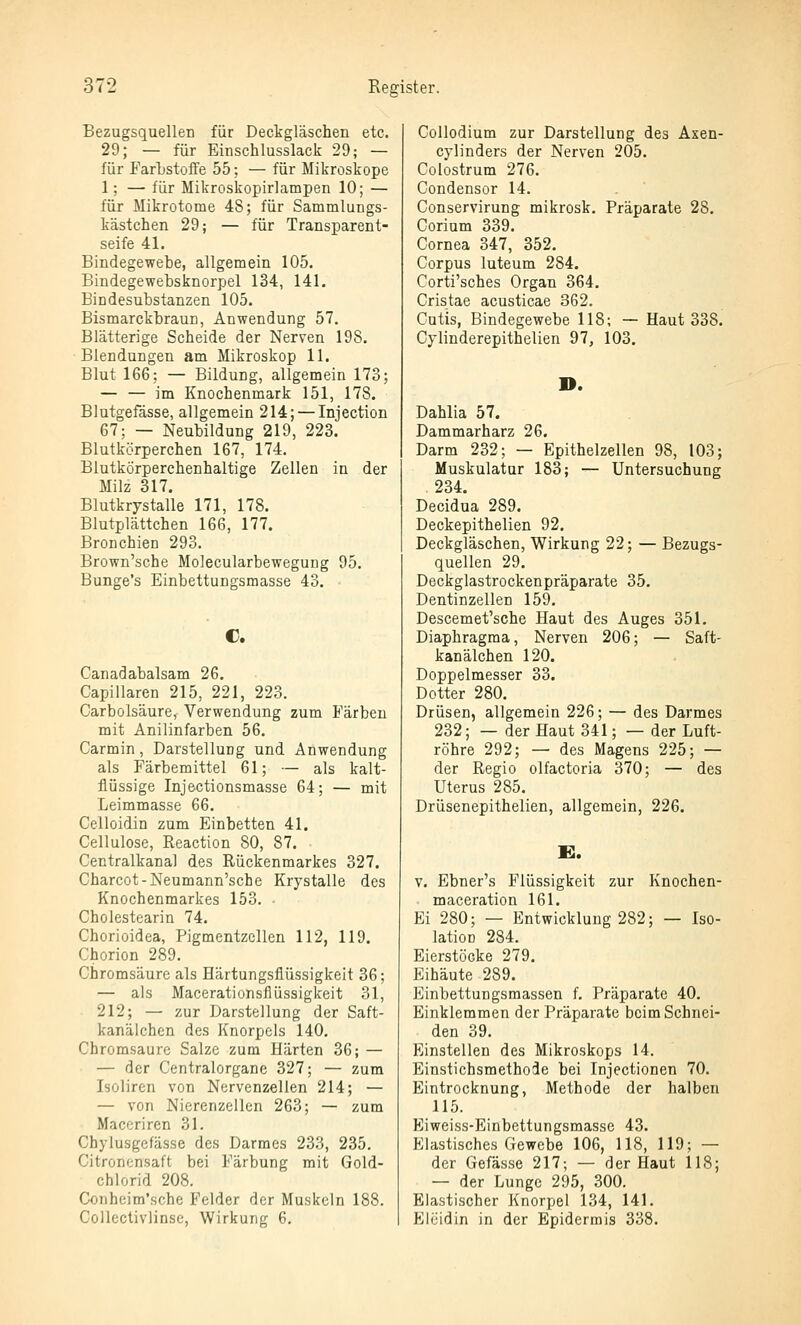 BezugsquelleD für Deckgläschen etc. 29; — für Einschlusslack 29; — für FarLstoffe 55; — für Mikroskope 1; — für Mikroskopirlampen 10; — für Mikrotome 48; für Sammlungs- kästchen 29; — für Transparent- seife 41. Bindegewebe, allgemein 105. Bindegewebsknorpel 134, 141. Bindesubstanzen 105. BismarckbrauD, Anwendung 57. Blätterige Scheide der Nerven 198. Blendungen am Mikroskop 11. Blut 166; — Bildung, allgemein 173; — — im Knochenmark 151, 178. Blutgefässe, allgemein 214; — Injection 67; — Neubildung 219, 223. Blutkörperchen 167, 174. Blutkörperchenhaltige Zellen in der Milz 317. Blutkrystalle 171, 178. Blutplättchen 166, 177. Bronchien 293. Brown'sche Molecularbewegung 95. Bunge's Einbettungsmasse 43. C. Canadabalsam 26. Capillarcn 215, 221, 223. Carbolsäure, Verwendung zum Färben mit Anilinfarben 56. Carmin, Darstellung und Anwendung als Färbemittel 61; — als kalt- flüssige Injectionsmasse 64; — mit Leimmasse 66. Celloidin zum Einbetten 41. Cellulose, Reaction 80, 87. Centralkanal des Rückenmarkes 327. Charcot-Neumann'sche Krystalle des Knochenmarkes 153. Cholestearin 74. Chorioidea, Pigmentzellen 112, 119. Chorion 289. Chromsäure als Härtungsfiüssigkeit 36; — als Macerationsflüssigkeit 31, 212; — zur Darstellung der Saft- kanälchen des Knorpels 140. Chromsaurc Salze zum Härten 36; — — der Centralorgane 327; — zum Isoliren von Nervenzellen 214; — — von Nierenzellen 263; — zum Maceriren 31. Chylusgefässe des Darmes 233, 235. Citronensaft bei Färbung mit Gold- chlorid 208. Conheim'sche Felder der Muskeln 188. Coneclivlinse, Wirkung 6, Collodium zur Darstellung des Axen- cylinders der Nerven 205. Colostrum 276. Condensor 14. Conservirung mikrosk. Präparate 28. Corium 339. Cornea 347, 352. Corpus luteum 284. Corti'sches Organ 364. Cristae acusticae 362. Cutis, Bindegewebe 118; — Haut 338. Cylinderepithelien 97, 103. D. Dahlia 57, Dammarharz 26. Darm 232; — Epithelzellen 98, 103; Muskulatur 183; — Untersuchung 234. Decidua 289. Deckepithelien 92. Deckgläschen, Wirkung 22; — Bezugs- quellen 29. Deckglastrockenpräparate 35. Dentinzellen 159. Descemet'sche Haut des Auges 351. Diaphragma, Nerven 206; — Saft- kanälchen 120. Doppelmesser 33. Dotter 280. Drüsen, allgemein 226; — des Darmes 232; — der Haut 341; — der Luft- röhre 292; — des Magens 225; — der Regio olfactoria 370; — des Uterus 285. Drüsenepithelien, allgemein, 226. v. Ebner's Flüssigkeit zur Knochen- maceration 161. Ei 280; — Entwicklung 282; — Iso- lation 284. Eierstöcke 279. Eihäute 289. Einbettungsmassen f. Präparate 40. Einklemmen der Präparate beim Schnei- den 39. Einstellen des Mikroskops 14. Einstichsmethode bei Injectionen 70. Eintrocknung, Methode der halben 115. Eiweiss-Einbettungsmasse 43. Elastisches Gewebe 106, 118, 119; — der Gefässe 217; — der Haut 118; — der Lunge 295, 300. Elastischer Knorpel 134, 141. Eieidin in der Epidermis 338.
