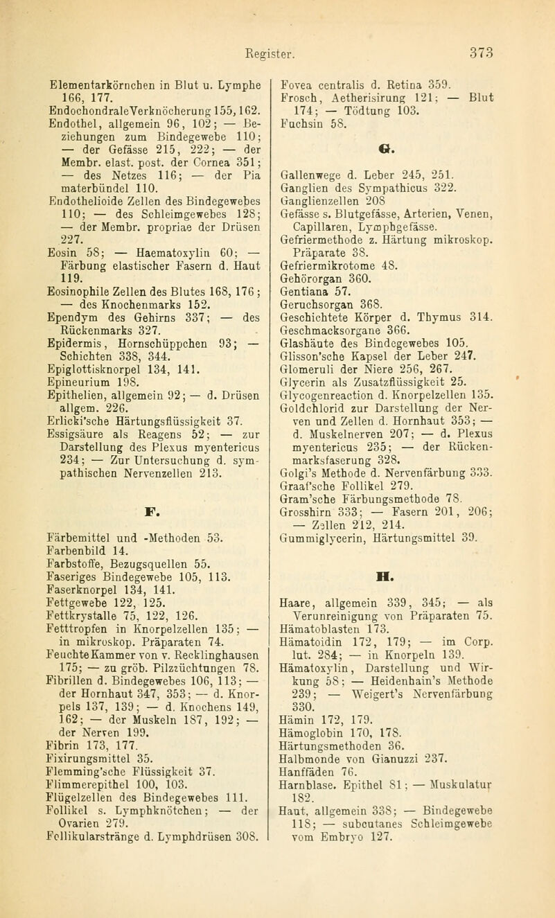 Elementarkörnchen in Blut u. Lymphe 166, 177. EndochondraleVertiiöeherung 155,162. Endothel, allgemein 96, 102; — Be- ziehungen zum Bindegewebe 110; — der Gefässe 215, 222; — der Membr. elast. post. der Cornea 351; — des Netzes 116; — der Pia materbündel 110. Endothelioide Zellen des Bindegewebes 110; — des Schleimgewebes 128; — der Membr. propriae der Drüsen 227. Eosin 58; — Haematoxylia 60; — Färbung elastischer Fasern d. Haut 119. Eosinophile Zellen des Blutes 168, 176 ; — des Knochenmarks 152. Ependym des Gehirns 337; — des Rückenmarks 327. Epidermis, Hornschüppchen 93; — Schichten 338, 344. Epiglottisknorpel 134, 141. Epineurium 198. Epithelien, allgemein 92; — d. Drüsen allgem. 226. Erlicki'sche Härtungsflüssigkeit 37. Essigsäure als Reagens 52; — zur Darstellung des Plexus myentericus 234; — Zur Untersuchung d. sym- pathischen Nervenzellen 213. F. Färbemittel und -Methoden 53. Farbenbild 14. Farbstoffe, Bezugsquellen 55. Faseriges Bindegewebe 105, 113. Faserknorpel 134, 141. Fettgewebe 122, 125. Fettkrystalle 75, 122, 126. Fetttropfen in Knorpelzellen 135: — in mikroskop. Präparaten 74. Feuchte Kammer von v. Recklinghausen 175; — zu grob. Pilzzüchtungen 78. Fibrillen d. Bindegewebes 106, 113; — der Hornhaut 347, 353; — d. Knor- pels 137, 139; — d. Knochens 149, 162; — der Muskeln 187, 192; — der Nerven 199. Fibrin 173, 177. Fixirungsraittel 35. Flemming'sche Flüssigkeit 37. Flimmerepithel 100, 103. Flügelzellen des Bindegewebes 111. Follikel s. Lymphknötcheu; — der Ovarien 279. Fcllikularstränge d. Lymphdrüsen 308. Fovea centralis d. Retina 359. Frosch, Aetherisirung 121; — Blut 174; — Tödtung 103. Fuchsin 68. 6. Gallenwege d. Leber 245, 251. Ganglien des Sympathicus 322. Ganglienzellen 208 Gefässe s. Blutgefässe, Arterien, Venen, Capillaren, Lymphgefässe. Gefriermethode z. Härtung mikroskop. Präparate 38. Gefriermikrotome 48. Gehörorgan 360. Gentiana 57. Geruchsorgan 368. Geschichtete Körper d. Thymus 314. Geschmacksorgane 366. Glashäute des Bindegewebes 105. Glisson'sche Kapsel der Leber 247. Glomeruli der Niere 256, 267. Glycerin als Zusatzflüssigkeit 25. Glycogenreaction d. Knorpelzellen 135. Goldchlorid zur Darstellung der Ner- ven und Zellen d. Hornhaut 353; — d. Muskelnerven 207; — d. Plexus myentericus 235; — der Rücken- marksfaserung 328. Golgi's Methode d. Nervenfärbung 333. Graafsche Follikel 279. Gram'sche Färbungsmethode 78. Grosshirn 333; — Fasern 201, 206; — Zollen 212, 214. Gummiglycerin, Härtungsmittel 39. H. Haare, allgemein 339, 345; — als Verunreinigung von Präparaten 75. Hämatoblasten 173. Hämatoidin 172, 179; — im Corp. lut. 284; — in Knorpeln 139. Hämatoxylin, Darstellung und Wir- kung 58; — Heidenhain's Methode 239; — Weigert's Nervenfärbung 330. Hämin 172, 179. Hämoglobin 170, 178. Härtungsmethoden 36. Halbmonde von Gianuzzi 237. Uanffäden 76. Harnblase. Epithel 81; — Muskulatur 182. Haut, allgemein 338; — Bindegewebe 118; — subcutanes Schleimgewebe vom Embrvo 127.