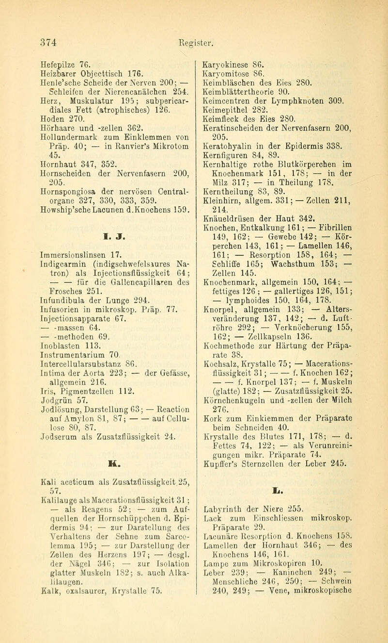 Hefepilze 76. Heizbarer Objecttisch 176. Henle'sche Scheide der Nerven 200; — Schleifen der Nierencanälchen 254. Herz, Muskulatur 195; subpericar- diales Fett (atrophisches) 126. Hoden 270. Hörhaare und -zellen 362. HoUnndermark zum Einklemmen von Präp. 40; — in Ranvier's Mikrotom 45. Hornhaut 347, 352. Hornscheiden der Nervenfasern 200, 205. Hornspongiosa der nervösen Central- organe 327, 330, 333, 359. Howship'scheLacunen d.Knochens 159. I. J. Imraersionslinsen 17. Indigcarmin (indigschwefelsaures Na- tron) als lojectionsflüssigkeit 64; — — für die Gallencapillaren des Frosches 251. Infundibula der Lunge 294. Infusorien in mikroskop. Piäp. 77. Injectionsapparate 67. — -massen 64. — -methoden 69. Inoblasten 113. Instrumentarium 70. latercellularsubstanz 86. Intima der Aorta 223; — der Gefässe, allgemein 216. Iris, Pigmentzellen 112. Jodgrün 57. Jodlösung, Darstellung 63; — Reaction auf Amylon 81, 87; auf Cellu- lose 80, 87. Jodserum als Zusatzfiüssigkeit 24. K. Kali aceticum als Zusatzüüssigkeit 25, 57. Kalilauge alsMacerationsflüssigkeit 31; — als Reagens 52; — zum Auf- quellen der Hornschüppchen d. Epi- dermis 94; — zur Darstellung des Verhaltens der Sehne zum Sarco- lemma 195; — zur Darstellung der Zellen des Harzcns 197; — desgl. der Nägel 34G; — zur Isolation glatter Muskeln 182; s. auch Alka- lilaugen. Kalk, oxalsaurcr, Kry.slallc 75. Karyokinese 86. Karyomitose 86. Keimbläschen des Eies 280. Keimblättertheorie 90. Keimcentren der Lymphknoten 309. Keimepithel 282. Keimfleck des Eies 280. Keratinscheiden der Nervenfasern 200, 205. Keratohyalin in der Epidermis 338. Kernfiguren 84, 89. Kernhaltige rothe Blutkörperchen im Knochenmark 151, 178; — in der Milz 317; — in Theilung 178. Kerntheilung 83, 89. Kleinhirn, allgem. 331; — Zellen 211, 214. Knäueldrüsen der Haut 342. Knochen, Entkalkung 161; — Fibrillen 149, 162; — Gewebe 142; — Kör- perchen 143, 161; — Lamellen 146, 161; — Resorption 158, 164; — Schliffe 165; Wachsthum 153; — Zellen 145. Knochenmark, allgemein 150, 164; — fettiges 126 ; — gallertiges 126, 151; — lymphoides 150, 164, 178. Knorpel, allgemein 133; — Alters- veränderung 137, 142; — d. Luft- röhre 292; — Verknöcherung 155, 162; — Zellkapseln 136. Kochmethode zur Härtung der Präpa- rate 38. Kochsalz, Krystalle 75; — Macerations- flüssigkeit 31; f. Knochen 162; f. Knorpel 137; — f. Muskeln (glatte) 182; — Zusatzflüssigkeit 25. Körnchenkugeln und -zellen der Milch 276. Kork zum Einklemmen der Präparate beim Schneiden 40. Krystalle des Blutes 171, 178; — d. Fettes 74, 122; — als Verunreini- gungen mikr. Präparate 74. Kupffer's Sternzellen der Leber 245. Labyrinth der Niere 255. Lack zum Einschliesscn mikroskop. Präparate 29. Lacunäre Resorption d. Knochens 158. Lamellen der Jiornliaut 346; — des Knochens 146, 161. Lampe zum Mikroskopiren 10. Leber 239; — Kaninchen 249; — Menschliche 246, 250; — Schwein 240, 249; — Vene, mikroskopische