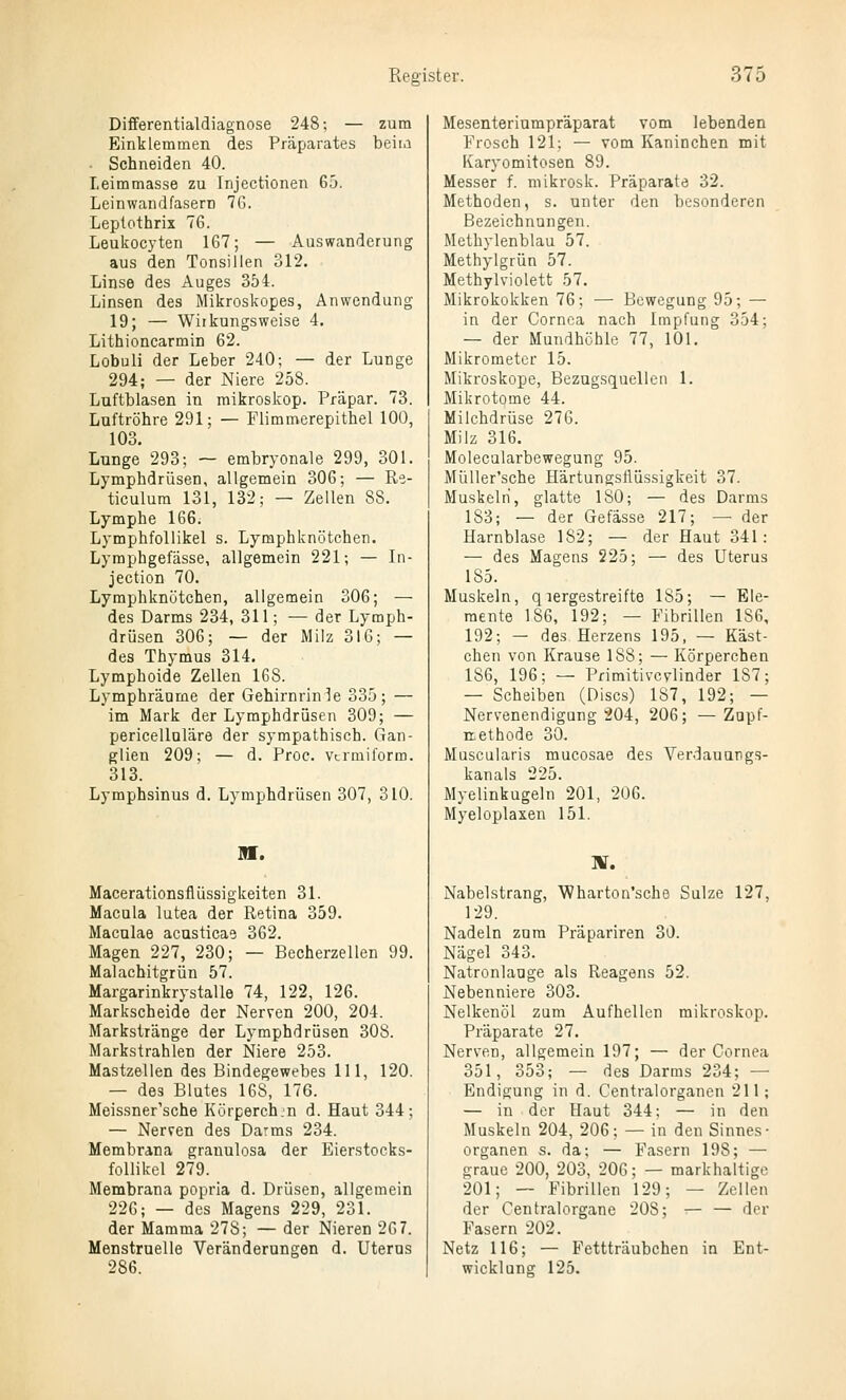 Differentialdiagnose 248; — zum Einklemmen des Präparates beim Schneiden 40. Leimmasse zu Injectionen 65. Leinwandfasern 7G. Leptothrix 76. Leukocyten 167; — Auswanderung aus den Tonsillen 312. Linse des Auges 354. Linsen des Mikroskopes, Anwendung 19; — Wirkungsweise 4, Lithioncarmin 62. Lobuli der Leber 240; — der Lunge 294; — der Niere 258. Luftblasen in mikroskop. Präpar. 73. Luftröhre 291; — Flimmerepithel 100, 103. Lunge 293; — embryonale 299, 301. Lymphdrüsen, allgemein 306; — Re- ticulura 131, 132; — Zellen 88. Lymphe 166. Lymphfollikel s. Lymphknötchen. Lyraphgefässe, allgemein 221; — In- jection 70. Lymphknötchen, allgemein 306; — des Darms 234, 311; — der Lymph- drüsen 306; — der Milz 316; — des Thymus 314. Lymphoide Zellen 168. Lymphräame der Gehirnrinle 335; — im Mark der Lymphdrüsen 309; — pericelloläre der sympathisch. Gan- glien 209; — d. Proc. vtrmiform. 313. Lymphsinus d. Lymphdrüsen 307, 310. m. Macerationsflüssigkeiten 31. Macula lutea der Retina 359. Maculae acusticae 362. Magen 227, 230; — Becherzellen 99. Malachitgrün 57. Margarinkrystalle 74, 122, 126. Markscheide der Nerven 200, 204. Markstränge der Lymphdrüsen 308. Markstrahlen der Niere 253. Mastzellen des Bindegewebes 111, 120. — des Blutes 168, 176. Meissner'sche Körperch.n d. Haut 344; — Nerren des Darms 234. Membrana granulosa der Eierstocks- follikel 279. Membrana popria d. Drüsen, allgemein 226; — des Magens 229, 231. der Mamma 278; — der Nieren 267. Menstruelle Veränderungen d. Uterus 286. Mesenteriumpräparat vom lebenden Frosch 121; — vom Kaninchen mit Karyomitosen 89. Messer f. mikrosk. Präparate 32. Methoden, s. unter den besonderen Bezeichnungen. Methylenblau 57. Methylgrün 57. Methylviolett 57. Mikrokokken 76; — Bewegung 95; — in der Cornea nach Impfung 354; — der Mundhöhle 77, 101. Mikrometer 15. Mikroskope, Bezugsquellen 1. Mikrotome 44. Milchdrüse 276. Milz 316. Molecularbewegung 95. Müller'sche Härtungstlüssigkeit 37. Muskeln, glatte ISO; — des Darms 183; — der Gefässe 217; — der Harnblase 182; — der Haut 341: — des Magens 225; — des Uterus 185. Muskeln, qlergestreifte 185; — Ele- mente 186, 192; — Fibrillen 186, 192; — des Herzens 195, — Käst- chen von Krause 188; — Körperchen 186, 196; — Pfimitivcvlinder 187; — Scheiben (Discs) 187, 192; — Nervenendigung 204, 206; — Zupf- itethode 30. Muscularis mucosae des Verdauungs- kanals 225. Myelinkugeln 201, 206. Myeloplaxen 151. ]¥. Nabelstrang, Wharton'scho Sülze 127, 129. Nadeln zum Präpariren 30. Nägel 343. Natronlauge als Reagens 52. Nebenniere 303. Nelkenöl zum Aufhellen mikroskop. Präparate 27. Nerven, allgemein 197; — der Cornea 351, 353; — des Darms 234; — Endigung in d. Centralorganen 211; — in der Haut 344; — in den Muskeln 204, 206; — in den Sinnes- organen s. da; — Fasern 198; — graue 200, 203, 206; — markhaltige 201; — Fibrillen 129; — Zellen der Centralorgane 208; — — der Fasern 202. Netz 116; — Fettträubchen in Ent- wicklung 125.