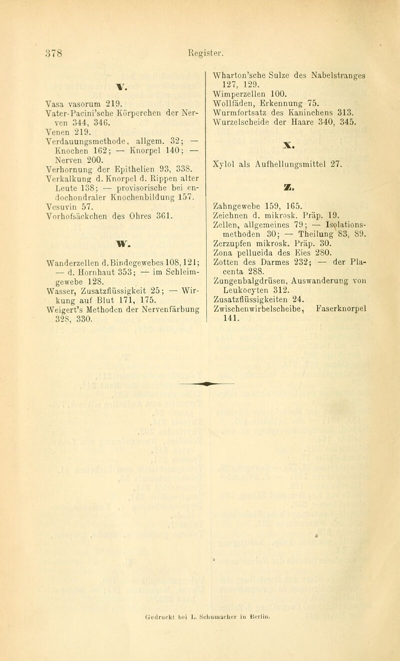 Vasa vasorum 219. Vater-Pacini'sche Kürperchen der Ner- ven 344, 34G. Venen 219. Verdauungsmethode, allgem. 32; — Knochen 162; — Knorpel 140; — Nerven 200. Verhornang der Epithelien 93, 338. Verkalkung d. Knorpel d. Rippen alter Leute 138; — provisorische bei en- dochondraler Knochenbildung 157. Vesuvin 57. Vorhofsäckchen des Ohres 361. W. Wanderzellen d.Bindegewebes 108,121; — d. Hornhaut 353; — im Schleim- gewebe 128. Wasser, Zusatzflüssigkeit 25; — Wir- kung auf Blut 171, 175. Weigert's Methoden der Nervenfärbung 328, 330. Wharton'sche Sülze des Nabelstranges 127, 129. Wimperzellen 100. Wollfäden, Erkennung 75. Wurmfortsatz des Kaninchens 313. Wurzelscheide der Haare 340, 345. X. Xylol als Aufhellungsmittel 27. Z. Zahngewebe 159, 165. Zeichnen d. mikrosk. Präp. 19. Zellen, allgemeines 79; — Ist^lations- methoden 30; — Theilung 83, 89. Zerzupfen mikrosk. Präp. 30. Zona pellucida des Eies 280. Zotten des Darmes 232; — der Pla- centa 288. Zungenbalgdrüsen, Auswanderung von Leukocyten 312. Zusatzüüssigkeiten 24. Zwischenwirbelscheibe, Faserknorpel 141. Gedruckt Ijei L. .Sc)iiunacher in üeiliii.
