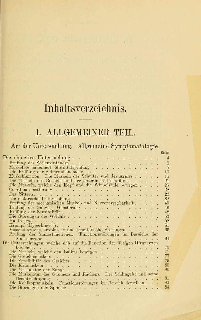 Inhaltsverzeichms. I. ALLGEMEINER TEIL. Art der Untersuchuiig. Allgemeine Symptomatologie. Seite Die objective Untersuchung 4 Prüfung des Seelenzustandes 5 iluskelbescliafieiilieit, ]\Iotilitätsprüfung' 7 Die Prüfung der Selineni^liänoniene 10 Muskelfunction. Die Muskeln der Schulter und des Armes 15 Die ^luskeln des Beckens und der unteren Extremitäten 21 Die Muskeln, welche den Ko^jf und die Wirbelsäule bewegen .... 25 Coordinationsstörung 28 Das Zittern 29 Die elektrische Untersuchung 32 Prüfung der mechanischen Muskel- und NerveneiTegbarkeit 45 Prüfung des Ganges.. Gehstöning 46 Prüfung der Sensibilität 48 Die Störungen des Gefühls 53 Hautreflexe '. 58 Krampf (Hj'perkinesis) 61 A-'asomotorische, trojahische und secretorische Störungen 63 Prüfung der Sinnesiünctionen; Punctionsstörungen im Bereiche der Sinnesorgane 64 Die Untersuchungen, welche sich auf die Function der übrigen Hirnnerven beziehen 70 Die Muskeln, welche den Bulbus bewegen 71 Die Gesichtsmuskeln . 77 Die Sensibilität des Gesichts 79 Die Kaumuskeln 80 Die Muskulatur der Zunge . 80 Die Muskulatur des Gaumens und Pachens. Der Schlingakt und seine Beeinträchtigung 81 Die Kehlkopfmuskeln. Functionsstörungen im Bereich derselben ... 82 Die Störungen der Sprache 8-i