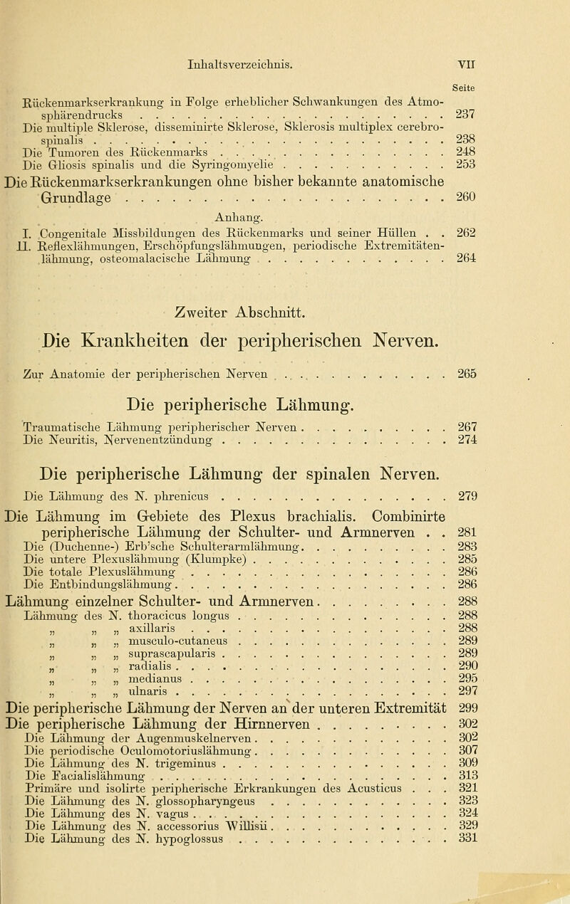 Seite Rückenmarkserkrankung in Folge erlieblicher Schwankungen des Atmo- sphärendrucks 237 Die multiple Sklerose, disseminirte Sklerose, Sklerosis multiplex cerebro- spinalis 238 Die Tumoren des Kückenmarks 248 Die Gliosis spinalis und die Syringomyelie 253 Die Rückenmarkserkrankungen ohne bisher bekannte anatomische Grundlage 260 Anhang. I. Congenitale IVIissbildungen des Rückenmarks und seiner Hüllen . . 262 11. Reflexlähmungen, Erschöpfungslähmungen, periodische Extremitäten- lälimung, osteomalacische Lähmung 264 Zweiter Abschnitt. Die Krankheiten der peripherischen Nerven. Zur Anatomie der peripherischen Nerven 265 Die peripherisclie Lähmung. Traumatische Lähmung peripherischer Nerven 267 Die Neuritis, Nervenentzündung 274 Die peripherische Lähmung der spinalen Nerven. Die Lähmung des N. phrenicus 279 Die Lähmung im Gebiete des Plexus brachialis. Combinirte peripherische Lähmung der Schulter- und Armnerven . . 281 Die (Duchenne-) Erb'sche Schulterarmlähmung 283 Die untere Plexuslähmung (Klumpke) 285 Die totale Plexuslähmung 286 Die Entbindungslähmung 286 Lähmung einzelner Schulter- und Armnerven 288 Lähmung des N. thoracicus longus 288 „ „ „ axillaris 288 „ „ „ musculo-cutaneus 289 „ „ „ suprascapularis 289 „ „ „ radialis . 290 „ „ „ medianus 295 „ „ „ ulnaris 297 Die peripherische Lähmung der Nerven an der unteren Extremität 299 Die peripherische Lähmung der Hirnnerven 302 Die Lähmung der Augenmuskelnerven 302 Die periodische Oculomotoriuslähmung 307 Die Lähmung des N. trigeminus 309 Die Facialislähmung 313 Primäre und isolirte peripherische Erkrankungen des Acusticus . . . 321 Die Lähmung des N. glossopharyngeus 323 Die Lähmung des N. vagus 324 Die Lähmung des N. accessorius Willisii .- • • 329 Die Lähmung des N. hypoglossus ■. . 331