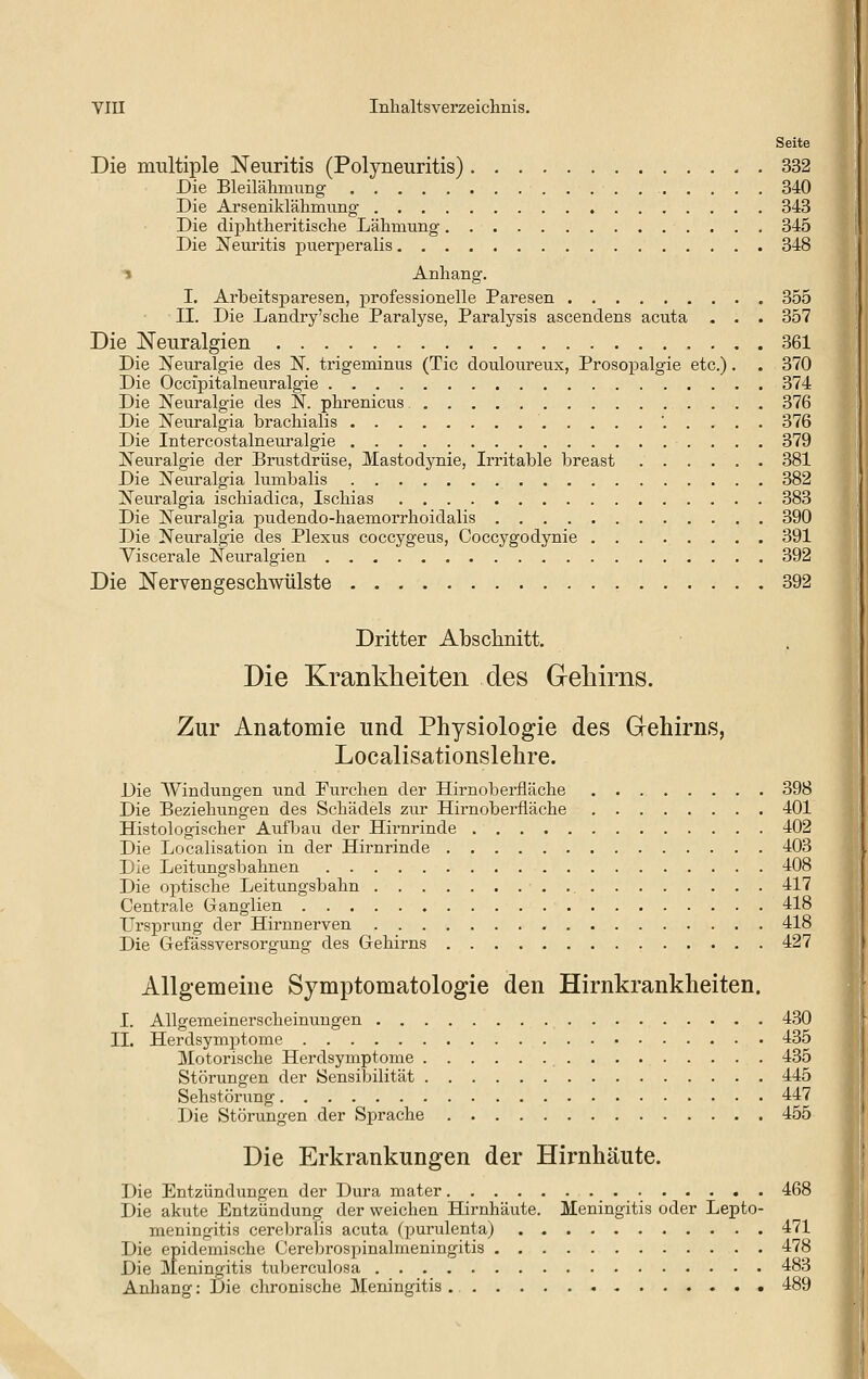 Seite Die multiple Neuritis (Polyneuritis) 332 Die Bleilähmung 340 Die Arseniklähmung 343 Die diphtlaeritische Lähmung 345 Die !N^euritis puer^Deralis 348 ^ Anhang. I. Arbeitsparesen, professionelle Paresen 355 II. Die Landry'sche Paralyse, Paralysis ascendens acuta . . . 357 Die Neuralgien 361 Die Neuralgie des N. trigeminus (Tic douloureux, Prosopalgie etc.). . 370 Die Occipitalneuralgie 374 Die Neuralgie des N. phrenicus 376 Die Neuralgia brachialis '..... 376 Die Intercostalneuralgie 379 Neuralgie der Brustdrüse, Mastodynie, Ii*ritable breast 381 Die Neuralgia lumbalis 382 Neuralgia ischiadica, Ischias 383 Die Neuralgia pudendo-haemorrhoidalis 390 Die Neuralgie des Plexus coccygeus, Coccygodynie 391 Viscerale Neuralgien 392 Die Nervengeschwülste 392 Dritter Absclinitt, Die Krankheiten des Gehirns. Zur Anatomie und Physiologie des Gehirns, Localisationslehre. Die Windungen und Furchen der Hirnobeiüäche 398 Die Beziehungen des Schädels zur Hirnoberfläche 401 Histologischer Aufbau der Hirnrinde 402 Die Localisation in der Hirnrinde 403 Die Leitungsbahnen 408 Die ojjtische Leitungsbahn 417 Centrale Ganglien 418 LTrsprung der Hirnnerven 418 Die Gefässversorgung des Gehirns 427 Allgemeine Symptomatologie den Hirnkrankheiten. I. Allgemeinerscheinungen 430 II. Herdsymptome 435 Motoi-ische Herdsymptome 435 Störungen der Sensibilität 445 Sehstörung 447 Die Störungen der Sprache 455 Die Erkrankungen der Hirnhäute. Die Entzündungen der Dura mater 468 Die akute Entzündung der weichen Hirnhäute. Meningitis oder Lepto- meningitis cerebralis acuta (purulenta) 471 Die epidemische Cerebrospinalmeningitis 478 Die Meningitis tuberculosa 483 Anhang: Die chronische Meningitis 489