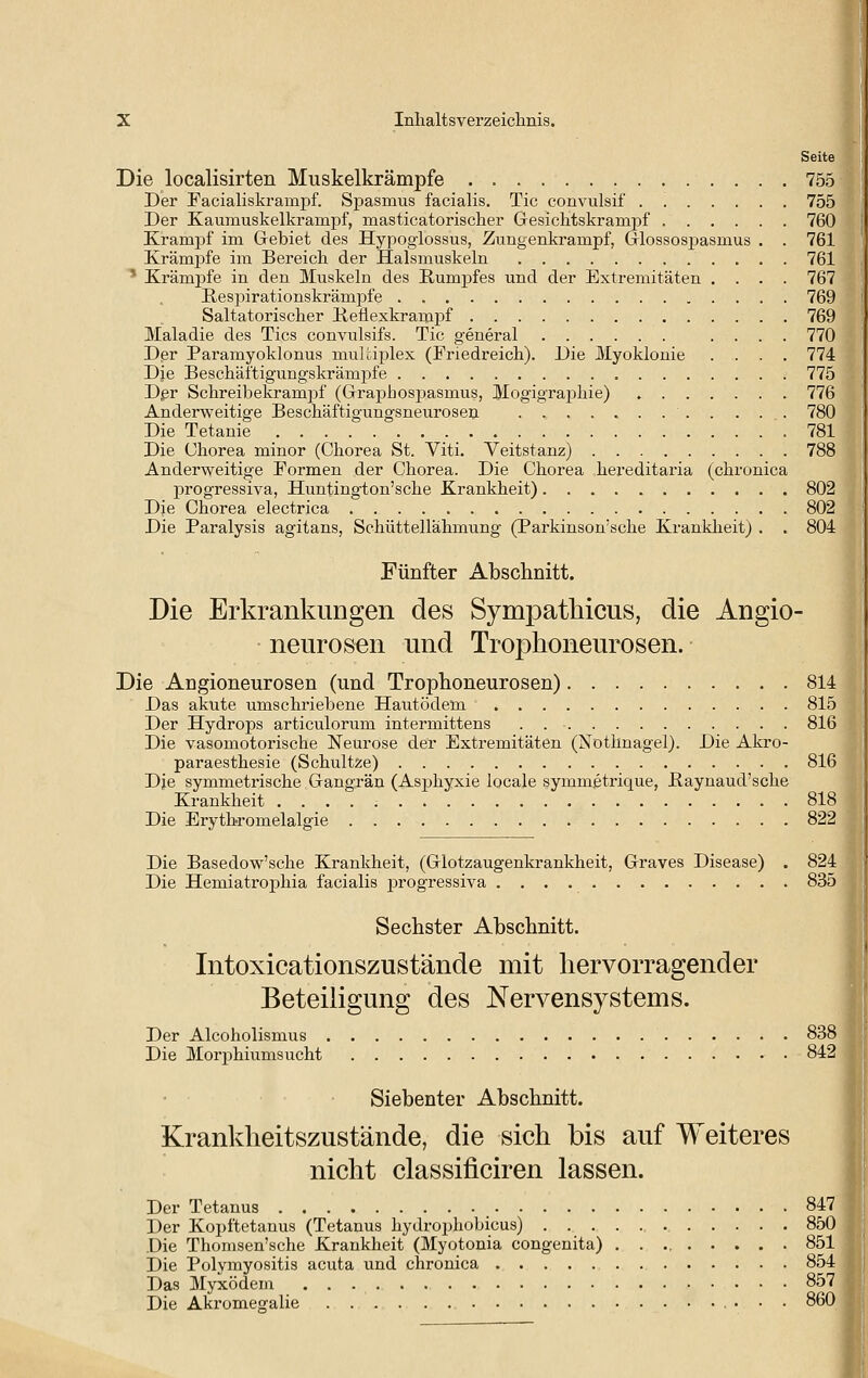 Seite Die localisirten Muskelkrämpfe 755 Der Facialiskrampf. Spasmus facialis. Tic convulsif 755 Der Kaumuskelkrampf, masticatorischer Gesiclitskrampf 760 Krampf im Grebiet des Hypoglossus, Zungenkrampf, (jlossospasmus . . 761 Krämpfe im Bereich der Halsmuskeln 761 ' Krämj)fe in den Muskeln des Rumpfes und der Extremitäten .... 767 ßes^jirationskrämiofe 769 Saltatorischer Keflexkrampf 769 Maladie des Tics convulsifs. Tic general .... 770 Dßr Paramyoklonus muUiplex (Friedreich). Die Jilyoklouie .... 774 Die Bescliäftigungskrämpfe 775 Dßr Sclireibekram^if (G-raphosi^asmus, Mogigraphie) 776 Anderweitige Beschäftigungsneurosen 780 Die Tetanie 781 Die Chorea minor (Chorea St. Viti. Veitstanz) 788 Anderweitige Formen der Chorea. Die Chorea hereditaria (chronica progressiva, Huntington'sche Krankheit) 802 Die Chorea electrica 802 Die Paralysis agitans, Schüttellähmung (Parkinson'sche Krankheit) . . 804 Fünfter Abschnitt. Die Erkrankungen des Sympatliicus, die Angio- neurosen und Trophoneurosen. Die Angioneurosen (und Trophoneurosen) 814 Das akute umschriebene Hautödem 815 Der Hydrops articulorum intermittens 816 Die vasomotorische Neurose der Extremitäten (Nothnagel). Die Akro- paraesthesie (Schnitze) 816 Dje symmetrische Gangrän (Asphyxie locale symmetrique, ßaynaud'sche Krankheit 818 Die Erytbromelalgie 822 Die Basedow'sche Krankheit, (Glotzaugenkrankheit, Graves Disease) . 824 Die Hemiatrophia facialis progressiva 835 Sechster Abschnitt. Intoxicationszustände mit hervorragender Beteiligung des Nervensystems. Der Alcoholismus 838 Die llorphiumsucht • 842 Siebenter Abschnitt. Krankheitszustände, die sich bis auf Weiteres nicht classificiren lassen. Der Tetanus 84^ Der Kopftetanus (Tetanus hydrophobicus) 85| Die Thomsen'sche Krankheit (Myotonia congenita) 85| Die Polymyositis acuta und chronica 85| Das MyxödeiJi 85| Die Akromegalie