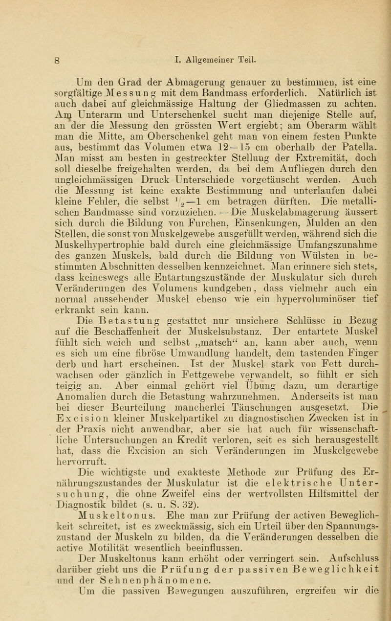 Um den Grad der Abmagerung genauer zu bestimmen, ist eine sorgfältige Messung mit dem ßandmass erforderlich. Xatürlich ist auch dabei auf gleichmässige Haltung der Gliedmassen zu achten. Anj Unterarm und Unterschenkel sucht man diejenige Stelle auf, an der die Messung den grössten Wert ergiebt; am Oberarm wählt man die Mitte, am Oberschenkel geht man von einem festen Punkte aus, bestimmt das Volumen etwa 12 — 15 cm oberhalb der Patella.^ Man misst am besten in gestreckter Stellung der Extremität, doch soll dieselbe freigehalten werden, da bei dem Aufliegen durch den ungleichmässigen Druck Unterschiede vorgetäuscht werden. Auch die Messung ist keine exakte Bestimmung und unterlaufen dabei kleine Fehler, die selbst ^9—1 cm betragen dürften. Die metalli- schen Bandmasse sind vorzuziehen. —Die Muskelabmagerung äussert sich durch die Bildung von Furchen, Einsenkungen, Mulden an den Stellen, die sonst von Muskelgewebe ausgefüllt werden, während sich die Muskelhypertrophie bald durch eine gleichmässige Umfangszunahme des ganzen Muskels, bald durch die Bildung von Wülsten in l^e- stimmten Abschnitten desselben kennzeichnet. Man erinnere sich stets,. dass keineswegs alle Entartungszustände der Muskulatur sich durch. Veränderungen des Volumens kundgeben, dass vielmehr auch ein normal aussehender Muskel ebenso wie ein hypervoluminöser tief erkrankt sein kann. Die Betastung gestattet nur unsichere Schlüsse in Bezug auf die Beschaffenheit der Muskelsubstanz. Der entartete Muskel fühlt sich weich und selbst „matsch' an, kann aber auch, wenn es sich um eine fibröse Umwandlung handelt, dem tastenden Finger derb und hart erscheinen. Ist der Muskel stark von Fett durch- wachsen oder gänzlich in Fettgewebe verwandelt, so fühlt er sich teigig an. Aber einmal gehört viel Übung dazu, um derartige Anomalien durch die Betastung wahrzunehmen. Anderseits ist man bei dieser Beurteilung mancherlei Täuschungen ausgesetzt. Die Excision kleiner Muskelpartikel zu diagnostischen Zwecken ist in der Praxis nicht anwendbar, aber sie hat auch für wissenschaft- liche Untersuchungen an Kredit verloren, seit es sich herausgestellt hat, dass die Excision au sich Veränderungen im Muskelgewebe heiworruft. Die wichtigste und exakteste Methode zur Prüfung des Er- nährungszustandes der Muskulatur ist die elektrische Unter- suchung, die ohne Zweifel eins der wertvollsten Hilfsmittel der Diagnostik bildet (s. u. S. 32). Muskeltonus. Ehe man zur Prüfung der activen Beweglich- keit schreitet, ist es zweckmässig, sich ein Urteil über den Spannungs- zustand der Muskeln zu bilden, da die Veränderungen desselben die active Motilität wesentlich beeinflussen. Der Muskeltonus kann erhöht oder verringert sein. Aufschluss darüber giebt uns die Prüfung der passiven Beweglichkeit und der Sehnenphänomene. Um die passiven BöAvegungeu auszuführen, ergreifen wir die