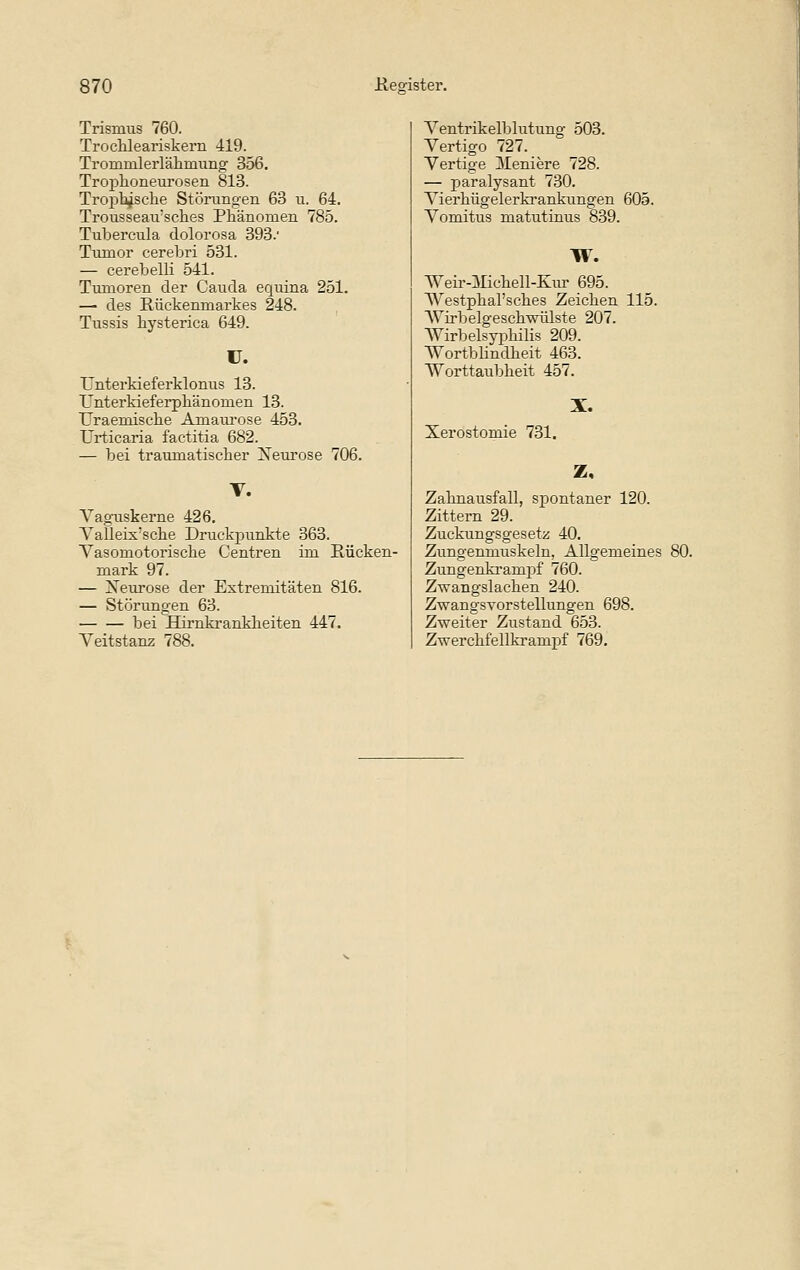 Trismus 760. Troclileariskern 419. Trommlerlähmung 356. Troplioneurosen 813. Troj)14sclae Stöningen 63 u. 64. Trousseau'sches Pliänomen 785. Tubercula dolorosa 393. Tl^mor cerebri 531. — cerebelli 541. Tumoren der Cauda equina 251. — des Hückenmarkes 248. Tussis liysterica 649. U. ünterkieferklonus 13. Unterkieferphänomen 13. TJraemische Amaui'ose 453. Urticaria factitia 682. — bei traumatischer Xem'ose 706. T. Yagtiskerne 426. Yalleix'sche Druckpunkte 363. Vasomotorische Centren im Rücken- mark 97. — Xeurose der Extremitäten 816. — Störungen 63. bei Hirnki-ankheiten 447. Veitstanz 788. Ventrikelblutung 503. Vertigo 727. Vertige ]\Ieniere 728. — paralysant 730. Vierhügelerkrankungen 605. Vomitus matutinus 839. w. Weir-ilichell-Kiu' 695. Westphal'sches Zeichen 115. AVirbelgeschwülste 207. Wirbelsyi^hilis 209. Wortbhndheit 463. Worttaiibheit 457. Xerostomie 731. X. z. Zahnausfall, spontaner 120. Zittern 29. Zuckungsgesetz 40. Zungenmuskeln, Allgemeines Zungenkrampf 760. Zwangslachen 240. Zwangsvorstellungen 698. Zweiter Zustand 653. Zwerchfellkrampf 769.