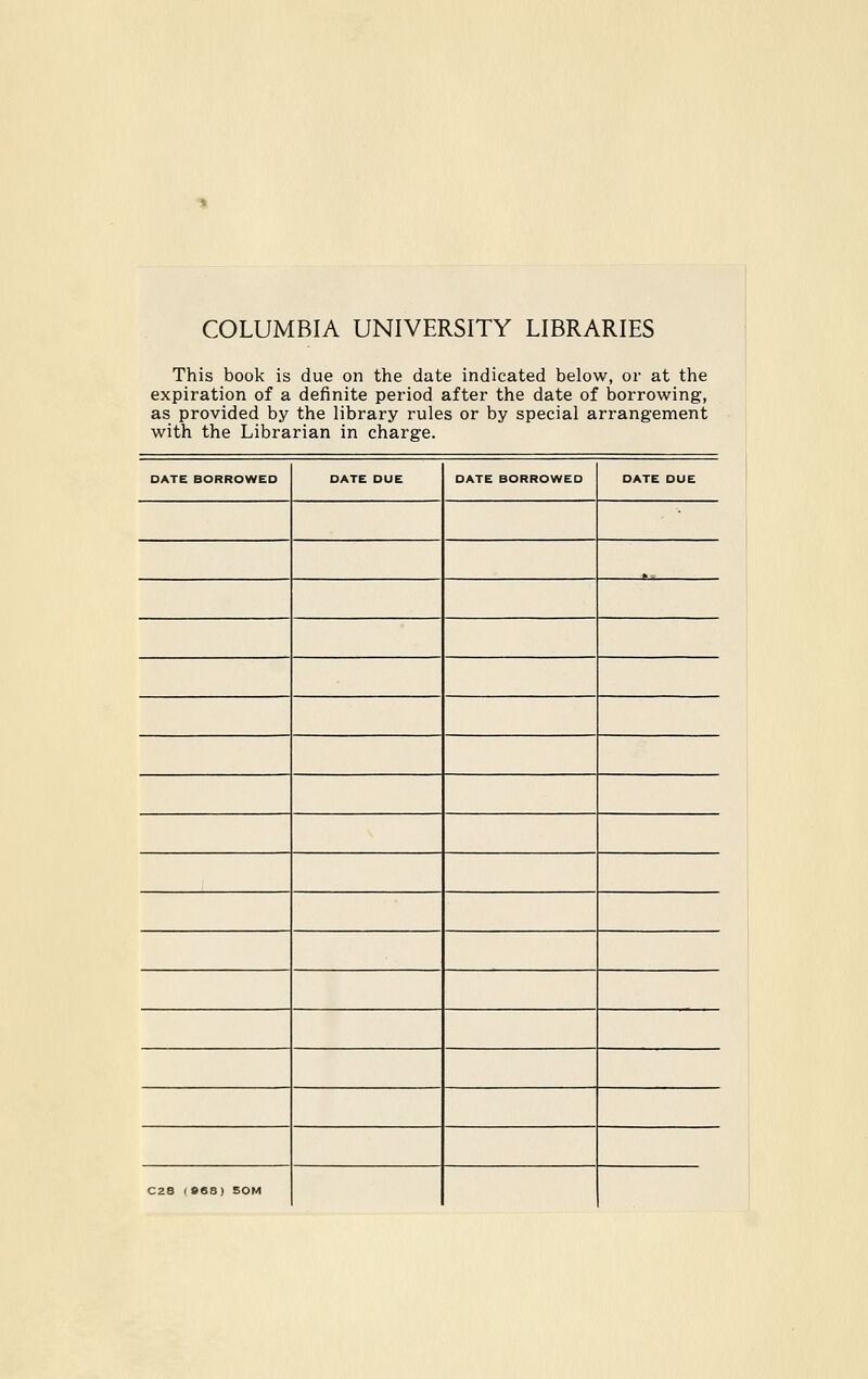 COLUMBIA UNIVERSITY LIBRARIES This book is due on the date indicated below, or at the expiration of a definite period after the date of borrowing, as provided by the library rules or by special arrangement with the Librarian in Charge. DATE BORROWEO DATE DUE DATE BORROWED DATE DUE C28 (B6S) 50M