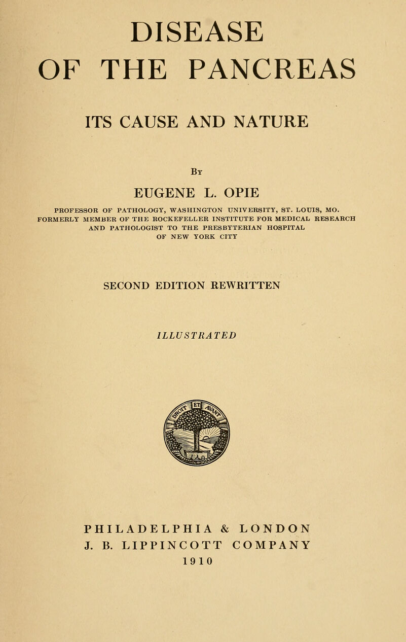 DISEASE OF THE PANCREAS ITS CAUSE AND NATURE By EUGENE L. OPIE PROFESSOR OF PATHOLOGY, WASHINGTON UNIVERSITY, ST. LOUIS, MO. FORMERLY MEMBER OF THE ROCKEFELLER INSTITUTE FOR MEDICAL RESEARCH AND PATHOLOGIST TO THE PRESBYTERIAN HOSPITAL OF NEW YORK CITY SECOND EDITION REWRITTEN ILLUSTRATED PHILADELPHIA & LONDON J. B. LIPPINCOTT COMPANY 1910