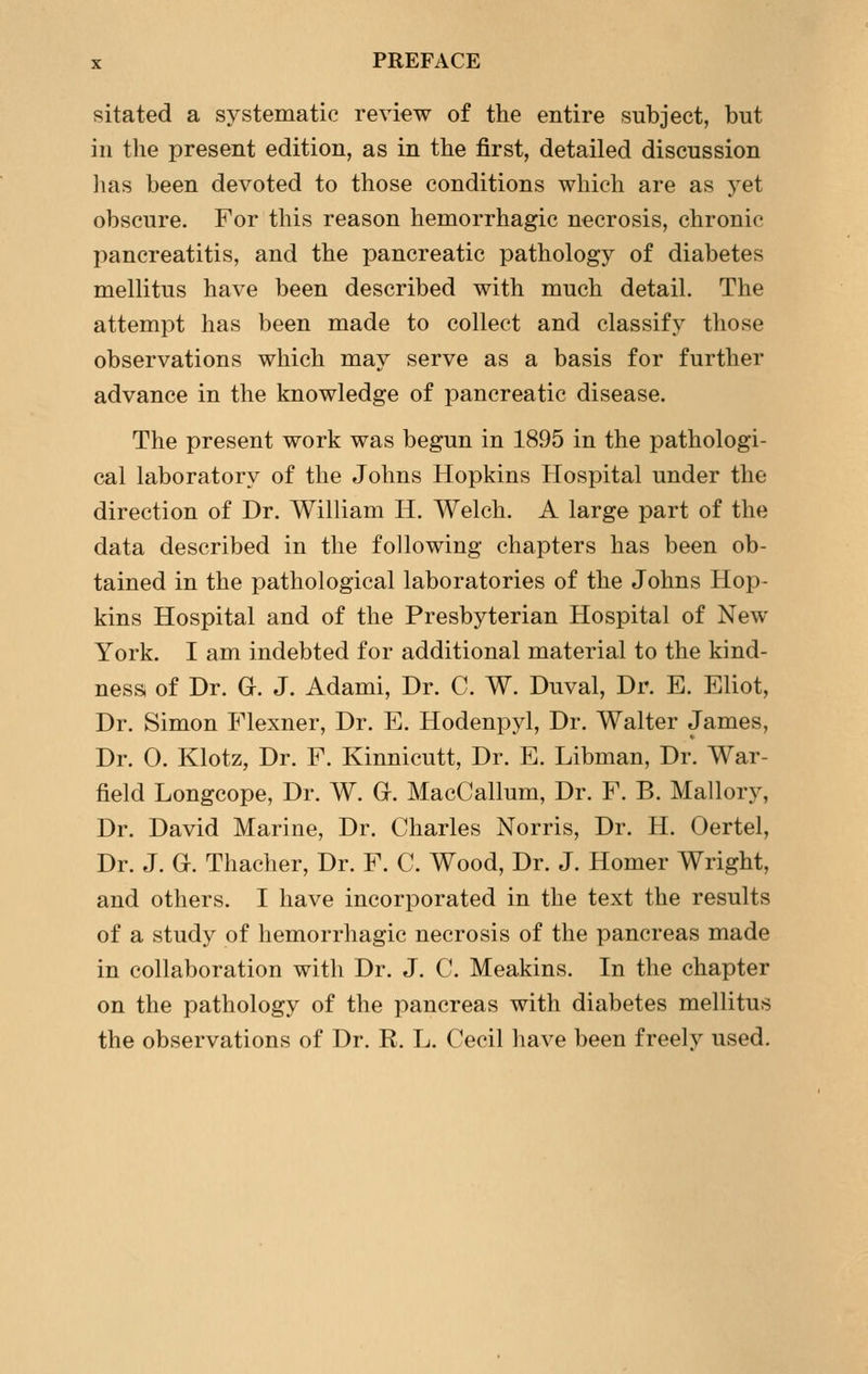 sitated a systematic review of the entire subject, but in the present edition, as in the first, detailed discussion has been devoted to those conditions which are as yet obscure. For this reason hemorrhagic necrosis, chronic pancreatitis, and the pancreatic pathology of diabetes mellitus have been described with much detail. The attempt has been made to collect and classify those observations which may serve as a basis for further advance in the knowledge of pancreatic disease. The present work was begun in 1895 in the pathologi- cal laboratory of the Johns Hopkins Plospital under the direction of Dr. William H. Welch. A large part of the data described in the following chapters has been ob- tained in the pathological laboratories of the Johns Hop- kins Hospital and of the Presbyterian Hospital of New York. I am indebted for additional material to the kind- ness of Dr. G. J. Adami, Dr. C. W. Duval, Dr. E. Eliot, Dr. Simon Flexner, Dr. E. Hodenpyl, Dr. Walter James, Dr. 0. Klotz, Dr. F. Kinnicutt, Dr. E. Libman, Dr. War- field Longcope, Dr. W. G. MacCallum, Dr. F. B. Mallory, Dr. David Marine, Dr. Charles Norris, Dr. H. Oertel, Dr. J. G. Thacher, Dr. F. C. Wood, Dr. J. Homer Wright, and others. I have incorporated in the text the results of a study of hemorrhagic necrosis of the pancreas made in collaboration with Dr. J. C. Meakins. In the chapter on the pathology of the pancreas with diabetes mellitus the observations of Dr. R. L. Cecil have been freely used.