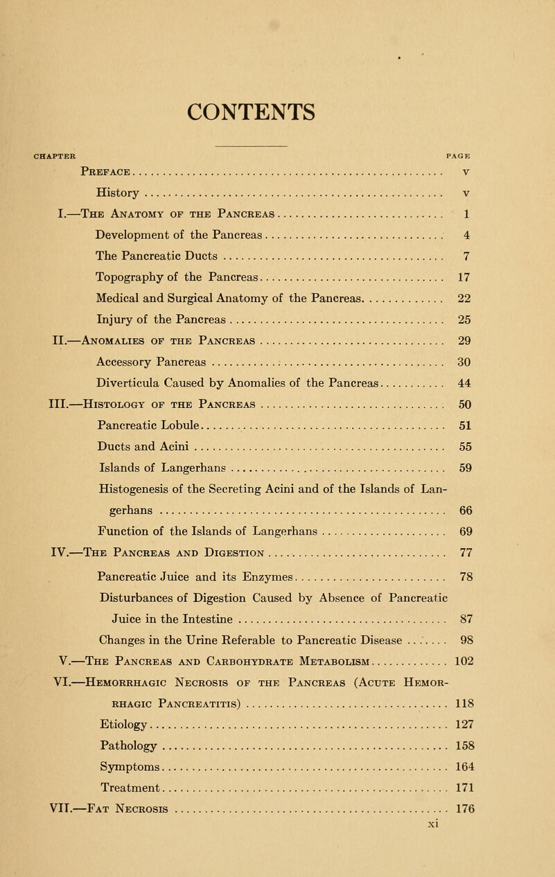 CONTENTS CHAPTER PAGE Preface v History v I.—The Anatomy of the Pancreas 1 Development of the Pancreas 4 The Pancreatic Ducts 7 Topography of the Pancreas 17 Medical and Surgical Anatomy of the Pancreas 22 Injury of the Pancreas 25 II.—Anomalies of the Pancreas 29 Accessory Pancreas 30 Diverticula Caused by Anomalies of the Pancreas 44 III.—Histology of the Pancreas 50 Pancreatic Lobule 51 Ducts and Acini 55 Islands of Langerhans 59 Histogenesis of the Secreting Acini and of the Islands of Lan- gerhans 66 Function of the Islands of Langerhans 69 IV.—The Pancreas and Digestion , 77 Pancreatic Juice and its Enzymes 78 Disturbances of Digestion Caused by Absence of Pancreatic Juice in the Intestine 87 Changes in the Urine Referable to Pancreatic Disease ....... 98 V.—The Pancreas and Carbohydrate Metabolism 102 VI.—Hemorrhagic Necrosis of the Pancreas (Acute Hemor- rhagic Pancreatitis) 118 Etiology 127 Pathology 158 Symptoms 164 Treatment 171 VII.—Fat Necrosis 176