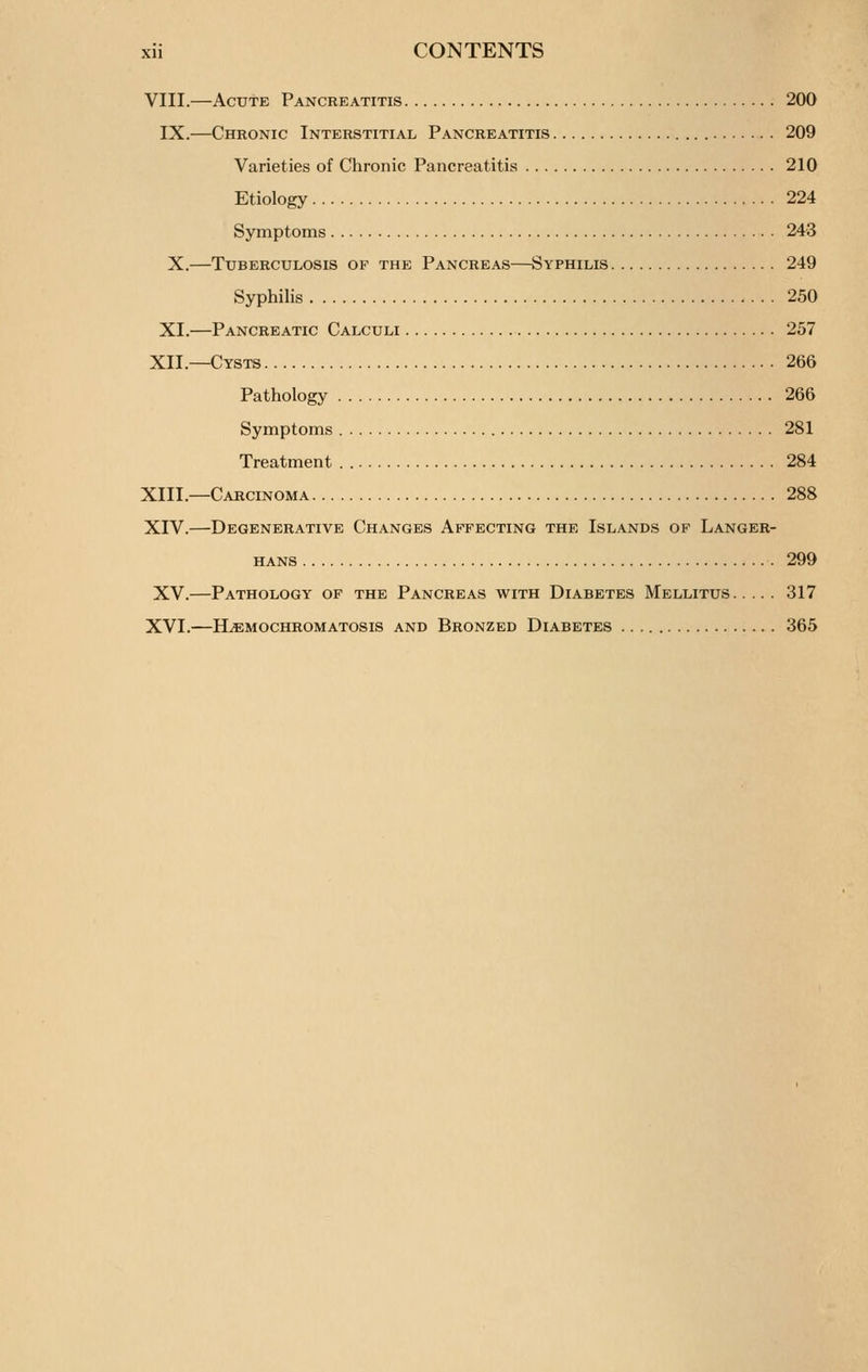 VIII.—Acute Pancreatitis 200 IX.—Chronic Interstitial Pancreatitis 209 Varieties of Chronic Pancreatitis 210 Etiology 224 Symptoms 243 X.—Tuberculosis of the Pancreas—Syphilis 249 Syphilis 250 XI.—Pancreatic Calculi 257 XII.—Cysts 266 Pathology 266 Symptoms 281 Treatment 284 XIII.—Carcinoma 288 XIV.—Degenerative Changes Affecting the Islands op Langer- HANS 299 XV.—Pathology of the Pancreas with Diabetes Mellitus 317 XVI.—Hemochromatosis and Bronzed Diabetes 365