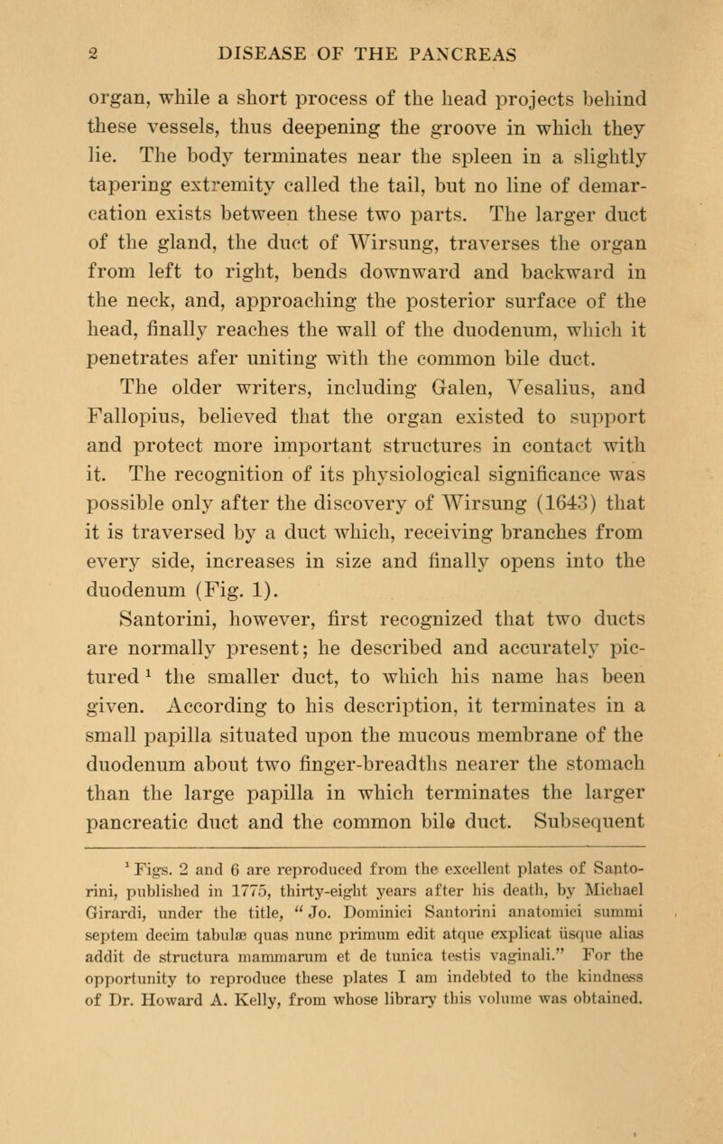 organ, while a short process of the head projects behind these vessels, thus deepening the groove in which they lie. The body terminates near the spleen in a slightly tapering extremity called the tail, but no line of demar- cation exists between these two parts. The larger duct of the gland, the duct of Wirsung, traverses the organ from left to right, bends downward and backward in the neck, and, approaching the posterior surface of the head, finally reaches the wall of the duodenum, which it penetrates afer uniting with the common bile duct. The older writers, including Galen, Vesalius, and Fallopius, believed that the organ existed to support and protect more important structures in contact with it. The recognition of its physiological significance was possible only after the discovery of Wirsung (1643) that it is traversed by a duct which, receiving branches from every side, increases in size and finally opens into the duodenum (Fig. 1). Santorini, however, first recognized that two ducts are normally i^resent; he described and accurately pic- tured ^ the smaller duct, to which his name has been given. According to his description, it terminates in a small papilla situated upon the mucous membrane of the duodenum about two finger-breadths nearer the stomach than the large papilla in which terminates the larger pancreatic duct and the common bile duct. Subsequent ^ Figs. 2 and 6 are reproduced from the excellent plates of Santo- rini, published in 1775, thirty-eight years after his death, by Michael Girardi, under the title,  Jo. Dominici Santoiini anatomici summi septem deeim tabulae quas nunc primum edit atque erxplicat Usque alias addit de structura mammarum et de tunica testis vaginali. For the opportunity to reproduce these plates I am indebted to the kindness of Dr. Howard A. Kelly, from whose library this volume was obtained.