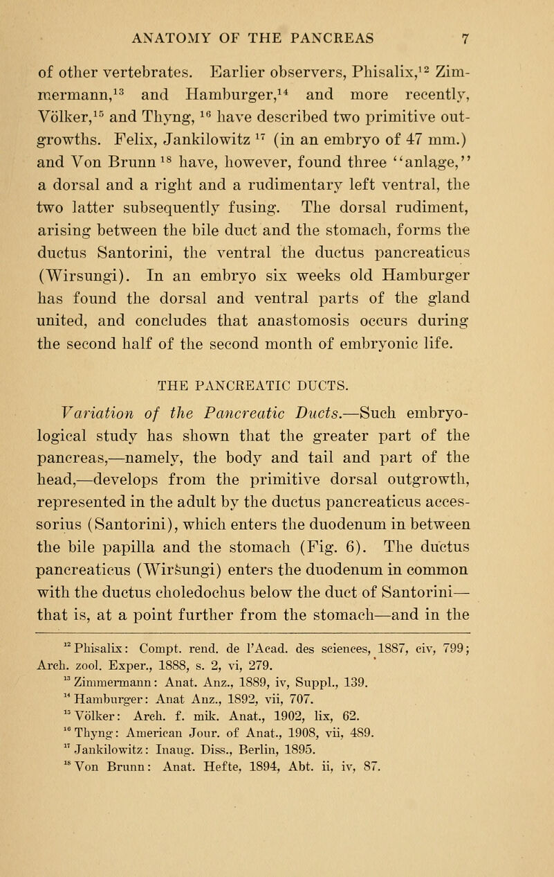 of other vertebrates. Earlier observers, Pliisalix/^ Zim- rcermann,^^ and Hamburger/* and more recently, Volker,^^ and Tliyng, ^^ have described two primitive out- growths. Felix, Jankilowitz ^ (in an embryo of 47 mm.) and Von Brunn^^ have, however, found three ''anlage, a dorsal and a right and a rudimentary left ventral, the two latter subsequently fusing. The dorsal rudiment, arising between the bile duct and the stomach, forms the ductus Santorini, the ventral the ductus pancreaticus (Wirsungi). In an embryo six weeks old Hamburger has found the dorsal and ventral parts of the gland united, and concludes that anastomosis occurs during the second half of the second month of embryonic life. THE PANCREATIC DUCTS. Variation of the Pancreatic Ducts.—Such embryo- logical study has shown that the greater part of the pancreas,—namely, the body and tail and part of the head,—develops from the primitive dorsal outgrowth, represented in the adult by the ductus pancreaticus acces- sorius (Santorini), which enters the duodenum in between the bile papilla and the stomach (Fig. 6). The ductus pancreaticus (WirSungi) enters the duodenum in common with the ductus choledochus below the duct of Santorini— that is, at a point further from the stomach—and in the  Phisalix: Compt. rend, de I'Acad. des sciences, 1887, civ, 799; Arch. zool. Exper., 1888, s. 2, vi, 279.  Zimmermann: Anat. Anz., 1889, iv, Suppl., 139. Hamburger: Anat Anz., 1892, vii, 707. Volker: Arch. f. mik. Anat., 1902, lix, 62. Thyng-: American Jour, of Anat., 1908, vii, 489.  Jankilowitz: Inaug. Di&s., Berlin, 1895. '*Von Brunn: Anat. Hefte, 1894, Abt. ii, iv, 87.