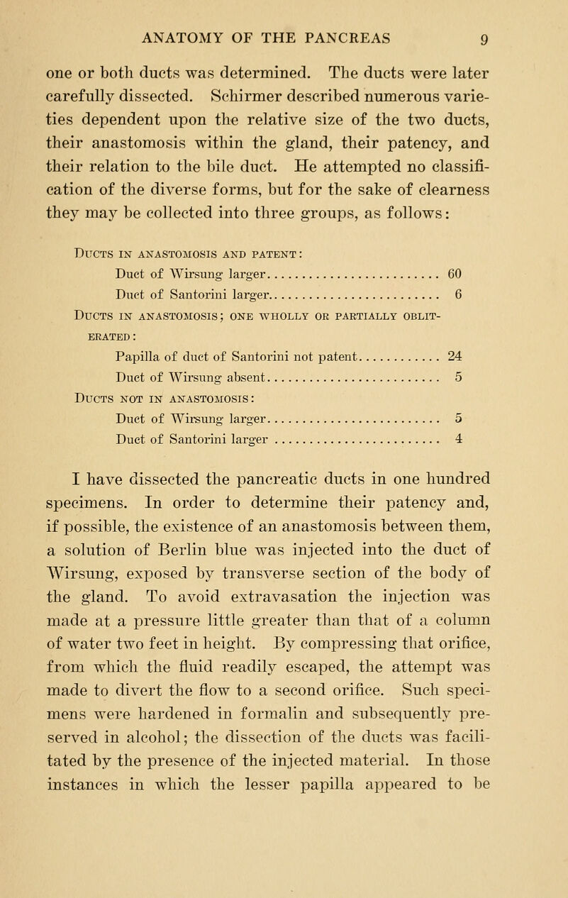 one or both ducts was determined. The ducts were later carefully dissected. Schirmer described numerous varie- ties dependent upon the relative size of the two ducts, their anastomosis within the gland, their patency, and their relation to the bile duct. He attempted no classifi- cation of the diverse forms, but for the sake of clearness they may be collected into three groups, as follows: Ducts in anastomosis and patent: Duct of Wirsung larger 60 Duct of Santorini larger 6 Ducts in anastomosis; one wholly or partially oblit- erated : Papilla of duct of Santorini not patent 24 Duct of Wirsung absent 5 Ducts not in anastomosis: Duct of Wirsung larger 5 Duct of Santorini larger 4 I have dissected the pancreatic ducts in one hundred specimens. In order to determine their patency and, if possible, the existence of an anastomosis between them, a solution of Berlin blue was injected into the duct of AVirsung, exposed by transverse section of the body of the gland. To avoid extravasation the injection was made at a pressure little greater than that of a column of water two feet in height. By compressing that orifice, from which the fluid readily escaped, the attempt was made to divert the flow to a second orifice. Such speci- mens were hardened in formalin and subsequently pre- served in alcohol; the disvsection of the ducts was facili- tated by the presence of the injected material. In those instances in which the lesser papilla appeared to be