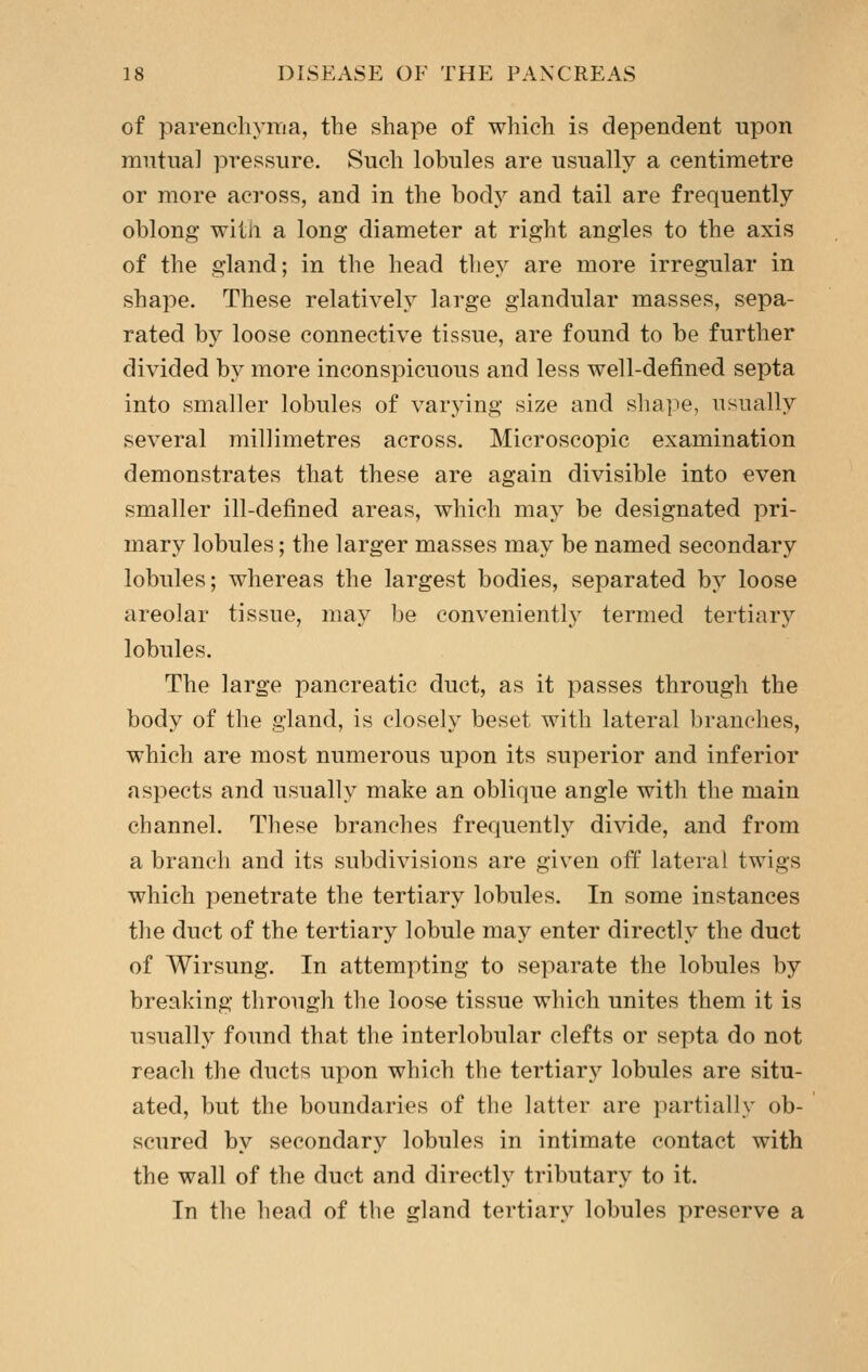 of parencliyiTia, the shape of which is dependent upon imitua] pressure. Such lobules are usually a centimetre or more across, and in the body and tail are frequently oblong with a long diameter at right angles to the axis of the gland; in the head they are more irregular in shape. These relatively large glandular masses, sepa- rated by loose connective tissue, are found to be further divided by more inconspicuous and less well-defined septa into smaller lobules of varying size and shape, usually several millimetres across. Microscopic examination demonstrates that these are again divisible into even smaller ill-defined areas, which may be designated pri- mary lobules; the larger masses may be named secondary lobules; whereas the largest bodies, separated by loose areolar tissue, may be conveniently termed tertiary lobules. The large pancreatic duct, as it passes through the body of the gland, is closely beset with lateral branches, which are most numerous upon its superior and inferior aspects and usually make an oblique angle with the main channel. These branches frequentlj^ divide, and from a branch and its subdivisions are given off lateral twigs which penetrate the tertiary lobules. In some instances the duct of the tertiary lobule may enter directly the duct of AVirsung. In attempting to separate the lobules by breaking through the loose tissue which unites them it is usually found that the interlobular clefts or septa do not reach the ducts upon which the tertiary lobules are situ- ated, but the boundaries of the latter are partially ob- scured by secondary lobules in intimate contact with the wall of the duct and directly tributary to it. In the head of the gland tertiary lobules preserve a