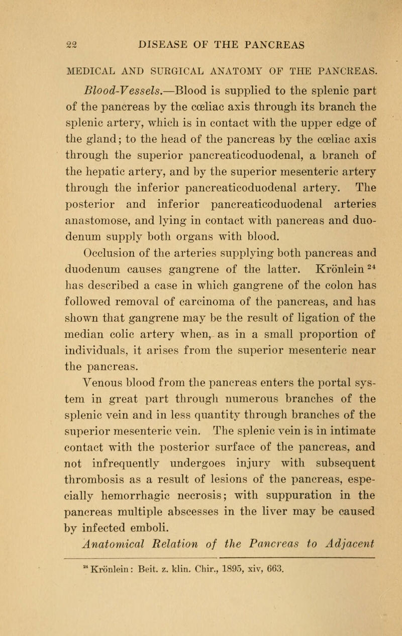 MEDICAL AND SURGICAL ANATOMY OF THE PANCREAS. Blood-Vessels.—Blood is supplied to the splenic part of the pancreas by the coeliac axis through its branch the splenic artery, which is in contact with the upper edge of the gland; to the head of the pancreas by the coeliac axis through the superior pancreaticoduodenal, a branch of the hepatic artery, and by the superior mesenteric artery through the inferior pancreaticoduodenal artery. The posterior and inferior pancreaticoduodenal arteries anastomose, and lying in contact with pancreas and duo- denum supply both organs with blood. Occlusion of the arteries supplying both pancreas and duodenum causes gangrene of the latter. Kronlein ^^ has described a case in which gangrene of the colon has followed removal of carcinoma of the pancreas, and has shown that gangrene may be the result of ligation of the median colic artery when, as in a small proportion of individuals, it arises from the superior mesenteric near the pancreas. Venous blood from the pancreas enters the portal sys- tem in great part through numerous branches of the splenic vein and in less quantity through branches of the superior mesenteric vein. The splenic vein is in intimate contact with tlie posterior surface of the pancreas, and not infrequently undergoes injur^^ with subsequent thrombosis as a result of lesions of the pancreas, espe- cially hemorrhagic necrosis; with suppuration in the pancreas multiple abscesses in the liver may be caused by infected emboli. Anatomical Relation of the Pancreas to Adjacent  Kronlein: Beit. z. klin. Chir., 1895, xiv, 663.