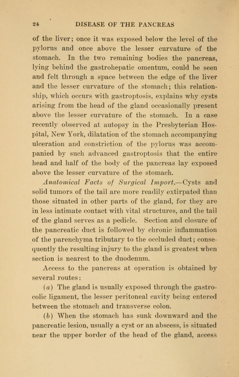 of the liver; once it was exposed below the level of the pylorus and once above the lesser curvature of the stomach. In the two remaining bodies the pancreas, lying behind the gastrohepatic omentum, could be seen and felt through a space between the edge of the liver and the lesser curvature of the stomach; this relation- ship, which occurs with gastroptosis, explains why cysts arising from the head of the gland occasionally present above the lesser curvature of the stomach. In a case recently observed at autopsy in the Presbyterian Hos- pital, New York, dilatation of the stomach accompanying ulceration and constriction of the pylorus was accom- panied by such advanced gastroptosis that the entire head and half of the body of the pancreas lay exposed above the lesser curvature of the stomach. Anatomical Facts of Surgical Import.—Cysts and solid tumors of the tail are more readily extirpated than those situated in other parts of the gland, for they are in less intimate contact with vital structures, and the tail of the gland serves as a pedicle. Section and closure of the pancreatic duct is followed by chronic inflammation of the parenchyma tributary to the occluded duct; conse- quently the resulting injury to the gland is greatest when section is nearest to the duodenum. Access to the pancreas at operation is obtained by several routes: (a) The gland is usually exposed through the gastro- colic ligament, the lesser peritoneal cavity being entered between the stomach and transverse colon. (b) When the stomach has sunk downward and the pancreatic lesion, usually a cyst or an abscess, is situated near the upper border of the head of the gland, access