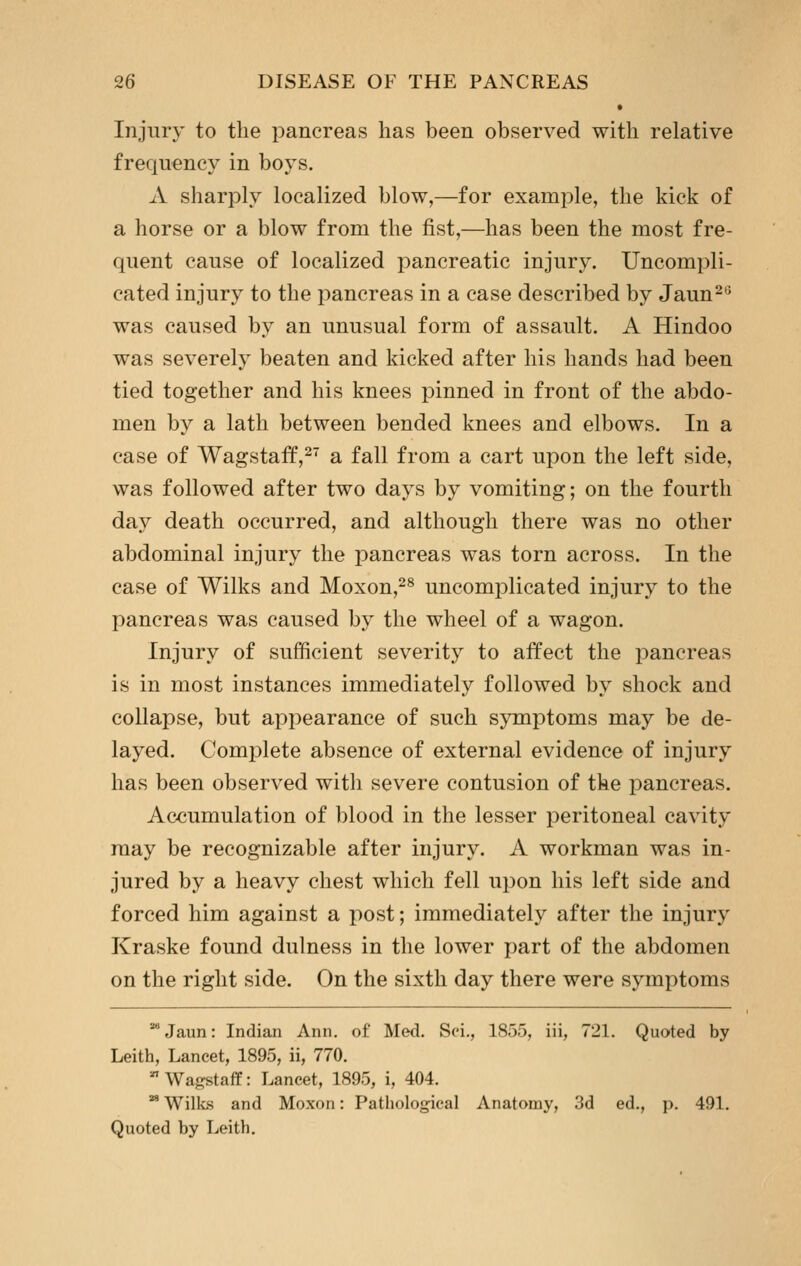 Injury to the pancreas has been observed with relative frequency in boys. A sharply localized blow,—for example, the kick of a horse or a blow from the fist,—has been the most fre- quent cause of localized pancreatic injury. Uncompli- cated injury to the pancreas in a case described by Jaun^*^ was caused by an unusual form of assault. A Hindoo was severely beaten and kicked after his hands had been tied together and his knees pinned in front of the abdo- men by a lath between bended knees and elbows. In a case of Wagstaff,^' a fall from a cart upon the left side, was followed after two days by vomiting; on the fourth day death occurred, and although there was no other abdominal injury the pancreas was torn across. In the case of Wilks and Moxon,^^ uncomplicated injury to the pancreas was caused by the wheel of a wagon. Injury of sufficient severity to affect the pancreas is in most instances immediately followed by shock and collapse, but appearance of such symptoms may be de- layed. Complete absence of external evidence of injury has been observed with severe contusion of the pancreas. Accumulation of blood in the lesser peritoneal cavity raay be recognizable after injury. A workman was in- jured by a heavy chest which fell upon his left side and forced him against a post; immediately after the injury Kraske found dulness in the lower jjart of the abdomen on the right side. On the sixth day there were symptoms Jaun: Indian Ann. of Med. Sci., 1855, iii, 721. Quoted by Leith, Lancet, 1895, ii, 770.  Wa^staff: Lancet, 1895, i, 404. ^ Wilks and Moxon: Pathological Anatomy, 3d ed., p. 491. Quoted by Leith.