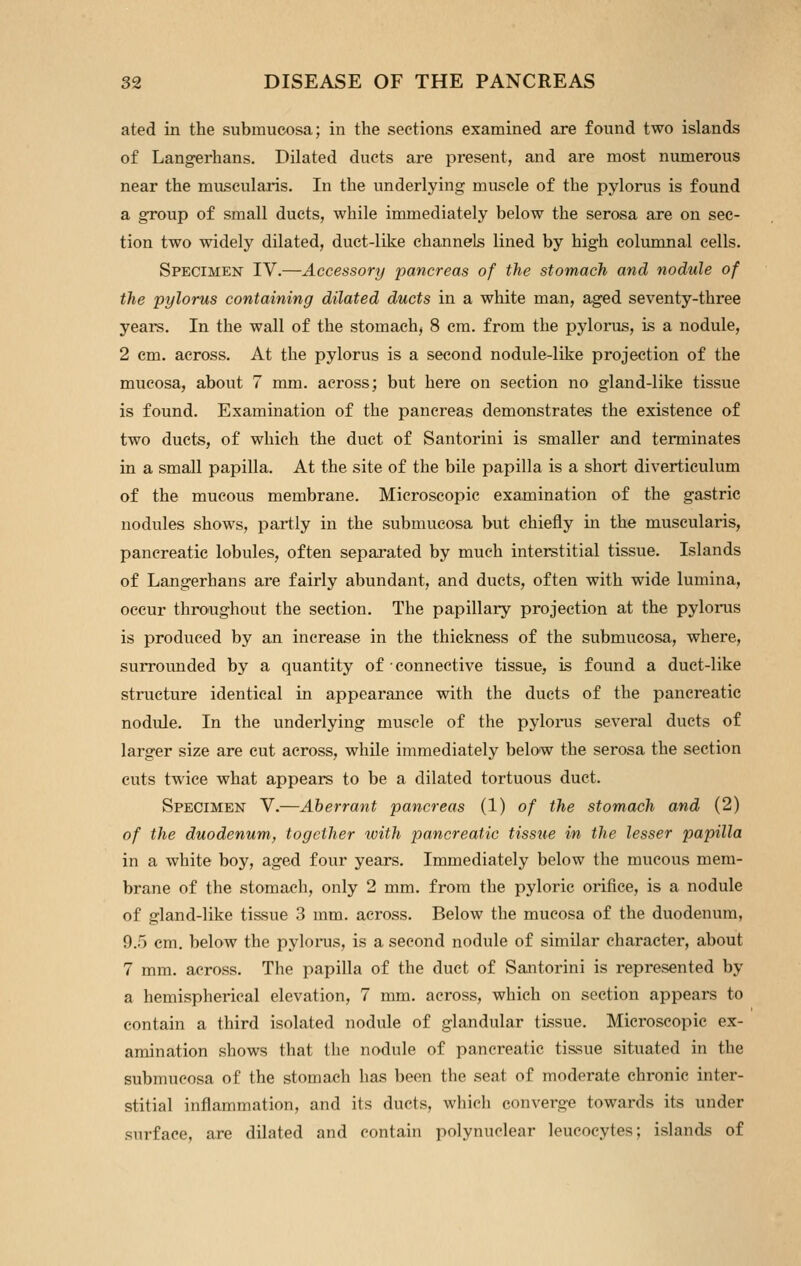 ated in the submucosa; in the sections examined are found two islands of Langerhans. Dilated ducts are present, and are most numerous near the muscularis. In the underlying muscle of the pylon;s is found a group of small ducts, while immediately below the serosa are on sec- tion two widely dilated, duct-like channels lined by high coluninal cells. Specimen IV.—Accessory pancreas of the stomach and nodule of the pylorus containing dilated duets in a white man, aged seventy-three years. In the wall of the stomach, 8 cm. from the pylorus, is a nodule, 2 cm. across. At the pylorus is a second nodule-like projection of the mucosa, about 7 mm. across; but here on section no gland-like tissue is found. Examination of the pancreas demonstrates the existence of two ducts, of which the duct of Santorini is smaller and terminates in a small papilla. At the site of the bile papilla is a short diverticulum of the mucous membrane. Microscopic examination of the gastric nodules shows, partly in the submucosa but chiefly in the muscularis, pancreatic lobules, often separated by much interstitial tissue. Islands of Langerhans are fairly abundant, and ducts, often with wide lumina, occur throughout the section. The papillary projection at the pyloii;s is produced by an increase in the thickness of the submucosa, where, surrounded by a quantity of connective tissue, is found a duct-like structure identical in appearance with the ducts of the pancreatic nodule. In the underlying muscle of the pyloinis several ducts of larger size are cut across, while immediately below the serosa the section cuts twice what appears to be a dilated tortuous duct. Specimen V.—Aberrant pancreas (1) of the stomach and (2) of the duodenum^ together with pancreatic tissue in the lesser papilla in a white boy, aged four years. Immediately below the mucous mem- brane of the stomach, only 2 mm. from the pyloric orifice, is a nodule of gland-like tissue 3 mm. across. Below the mucosa of the duodenum, 9.5 cm. below the pyloras, is a second nodule of similar character, about 7 mm. across. The papilla of the duct of Santorini is represented by a hemispherical elevation, 7 mm. across, which on section appears to contain a third isolated nodule of glandular tissue. Microscopic ex- amination shows that the nodule of pancreatic tissue situated in the submucosa of the stomach has been the seat of moderate chronic inter- stitial inflammation, and its ducts, which converge towards its under surface, are dilated and contain polynuclear leucocytes; islands of