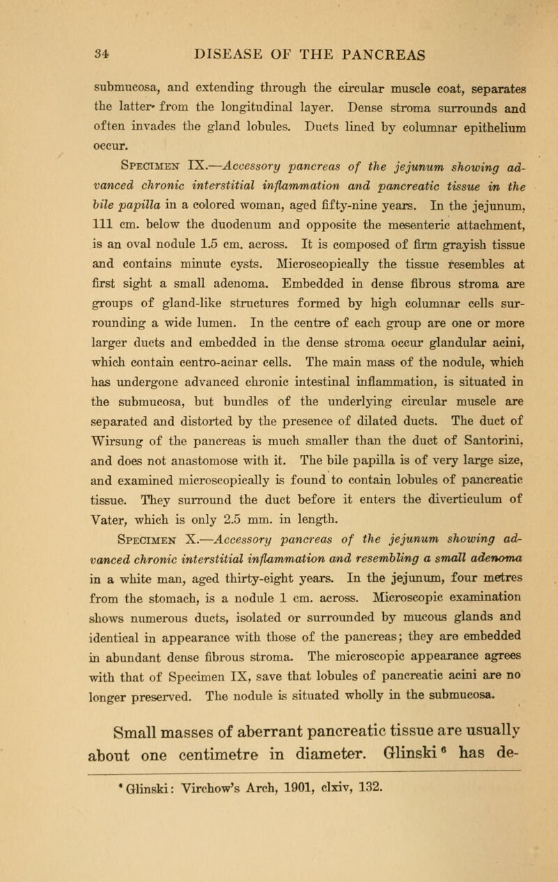 submucosa, and extending through the circular muscle coat, separates the latter* from the longitudinal layer. Dense stroma surrounds and often invades the gland lobules. Ducts lined by columnar epithelium occur. Specimen IX.—Accessory pancreas of the jejunum showing ad- vanced chronic interstitial inflammation and pancreatic tissue in the bile papilla in a colored woman, aged fifty-nine years. In the jejunum, 111 cm. below the duodenum and opposite the mesenteric attachment, is an oval nodule 1,5 em. across. It is composed of firm grayish tissue and contains minute cysts. Microscopically the tissue resembles at first sight a small adenoma. Embedded in dense fibrous stroma are groups of gland-like structures formed by high columnar cells sur- rounding a wide lumen. In the centre of each group are one or more larger ducts and embedded in the dense stroma occur glandular acini, which contain centro-acinar cells. The main mass of the nodule, which has undergone advanced chronic intestinal inflammation, is situated in the submucosa, but bundles of the underlying circular muscle are separated and distorted by the presence of dilated ducts. The duct of Wirsung of the pancreas is much smaller than the duct of Santorini, and does not anastomose with it. The bile papilla is of very large size, and examined microscopically is found to contain lobules of pancreatic tissue. They surround the duct before it enters the diverticulum of Vater, which is only 2.5 mm. in length. Specimen X.—Accessory pancreas of the jejunum showing ad- vanced chronic interstitial inflammation a/nd resembling a small adenoma in a white man, aged thirty-eight years. In the jejunum, four metres from the stomach, is a nodule 1 cm. across. Microscopic examination shows numerous ducts, isolated or surrounded by mucous glands and identical in appearance with those of the pancreas; they are embedded in abundant dense fibrous stroma. The microscopic appearance agrees with that of Specimen IX, save that lobules of pancreatic acini are no longer preserved. The nodule is situated wholly in the submucosa. Small masses of aberrant pancreatic tissue are usually about one centimetre in diameter. Glinski® has de- Glinski: Virchow's Arch, 1901, clxiv, 132.
