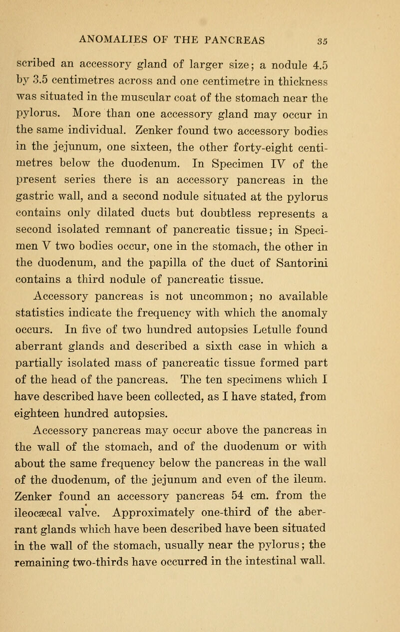 scribed an accessory gland of larger size; a nodule 4.5 by 3.5 centimetres across and one centimetre in thickness was situated in the muscular coat of the stomach near the pylorus. More than one accessory gland may occur in the same individual. Zenker found two accessory bodies in the jejunum, one sixteen, the other forty-eight centi- metres below the duodenum. In Specimen IV of the present series there is an accessory pancreas in the gastric wall, and a second nodule situated at the pylorus contains only dilated ducts but doubtless represents a second isolated remnant of pancreatic tissue; in Speci- men V two bodies occur, one in the stomach, the other in the duodenum, and the papilla of the duct of Santorini contains a third nodule of pancreatic tissue. Accessory pancreas is not uncommon; no available statistics indicate the frequency with which the anomaly occurs. In five of two hundred autopsies LetuUe found aberrant glands and described a sixth case in which a partially isolated mass of pancreatic tissue formed part of the head of the pancreas. The ten specimens which I have described have been collected, as I have stated, from eighteen hundred autopsies. Accessory pancreas may occur above the pancreas in the wall of the stomach, and of the duodenum or with about the same frequency below the pancreas in the wall of the duodenum, of the jejunum and even of the ileum. Zenker found an accessory pancreas 54 cm. from the ileocaBcal valve. Approximately one-third of the aber- rant glands which have been described have been situated in the wall of the stomach, usually near the pylorus; the remaining two-thirds have occurred in the intestinal wall.