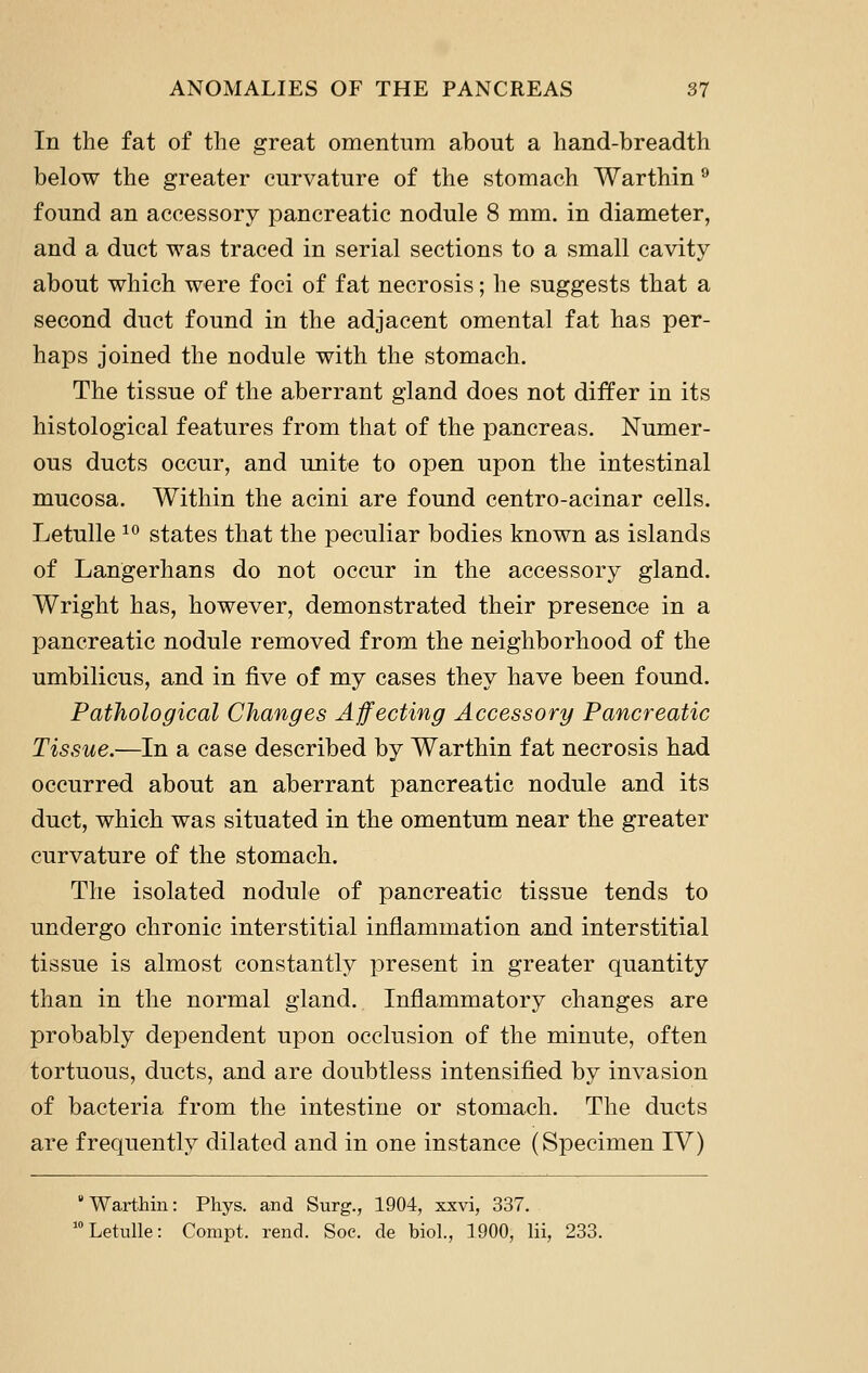 In the fat of the great omentum about a hand-breadth below the greater curvature of the stomach Warthin ® found an accessory pancreatic nodule 8 mm. in diameter, and a duct was traced in serial sections to a small cavity about which were foci of fat necrosis; he suggests that a second duct found in the adjacent omental fat has per- haps joined the nodule with the stomach. The tissue of the aberrant gland does not differ in its histological features from that of the pancreas. Numer- ous ducts occur, and unite to open upon the intestinal mucosa. Within the acini are found centro-acinar cells. LetuUe ^^ states that the peculiar bodies known as islands of Langerhans do not occur in the accessory gland. Wright has, however, demonstrated their presence in a pancreatic nodule removed from the neighborhood of the umbilicus, and in five of my cases they have been found. Pathological Changes Affecting Accessory Pancreatic Tissue.—In a case described by Warthin fat necrosis had occurred about an aberrant pancreatic nodule and its duct, which was situated in the omentum near the greater curvature of the stomach. The isolated nodule of pancreatic tissue tends to undergo chronic interstitial inflammation and interstitial tissue is almost constantly present in greater quantity than in the normal gland. Inflammatory changes are probably dependent upon occlusion of the minute, often tortuous, ducts, and are doubtless intensified by invasion of bacteria from the intestine or stomach. The ducts are frequently dilated and in one instance (Specimen IV) Warthin: Phys. and Surg., 1904, xxvi, 337. Letulle: Compt. rend. Soe. de biol., 1900, lii, 233.